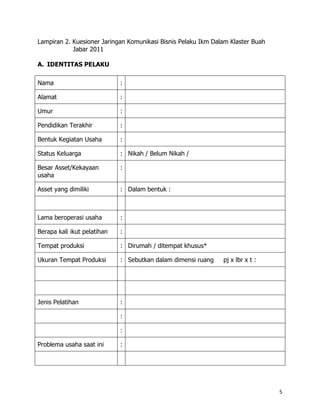 Lampiran 2. Kuesioner Jaringan Komunikasi Bisnis Pelaku Ikm Dalam Klaster Buah
            Jabar 2011

A. IDENTITAS PELAKU

Nama                         :

Alamat                       :

Umur                         :

Pendidikan Terakhir          :

Bentuk Kegiatan Usaha        :

Status Keluarga              : Nikah / Belum Nikah /

Besar Asset/Kekayaan         :
usaha

Asset yang dimiliki          : Dalam bentuk :



Lama beroperasi usaha        :

Berapa kali ikut pelatihan   :

Tempat produksi              : Dirumah / ditempat khusus*

Ukuran Tempat Produksi       : Sebutkan dalam dimensi ruang    pj x lbr x t :




Jenis Pelatihan              :

                             :

                             :

Problema usaha saat ini      :




                                                                                 5
 