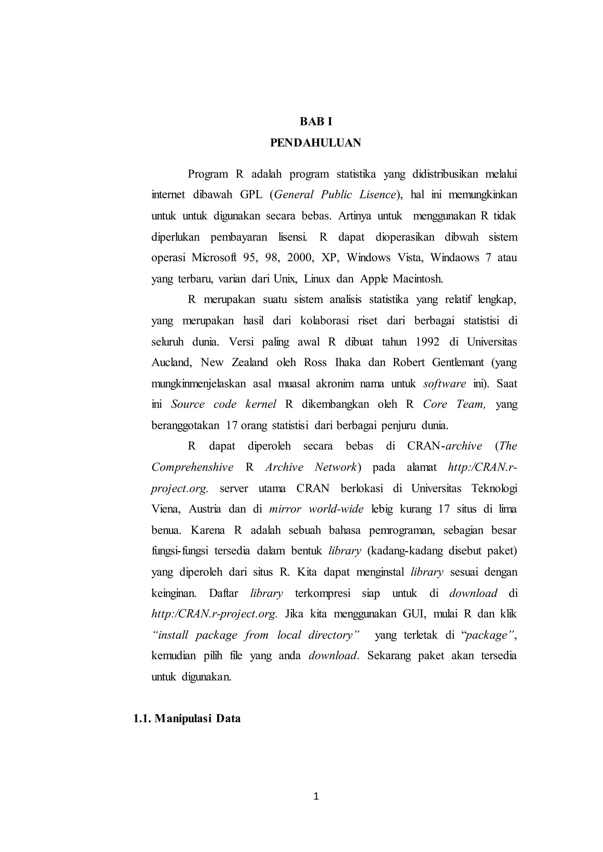 1
BAB I
PENDAHULUAN
Program R adalah program statistika yang didistribusikan melalui
internet dibawah GPL (General Public Lisence), hal ini memungkinkan
untuk untuk digunakan secara bebas. Artinya untuk menggunakan R tidak
diperlukan pembayaran lisensi. R dapat dioperasikan dibwah sistem
operasi Microsoft 95, 98, 2000, XP, Windows Vista, Windaows 7 atau
yang terbaru, varian dari Unix, Linux dan Apple Macintosh.
R merupakan suatu sistem analisis statistika yang relatif lengkap,
yang merupakan hasil dari kolaborasi riset dari berbagai statistisi di
seluruh dunia. Versi paling awal R dibuat tahun 1992 di Universitas
Aucland, New Zealand oleh Ross Ihaka dan Robert Gentlemant (yang
mungkinmenjelaskan asal muasal akronim nama untuk software ini). Saat
ini Source code kernel R dikembangkan oleh R Core Team, yang
beranggotakan 17 orang statistisi dari berbagai penjuru dunia.
R dapat diperoleh secara bebas di CRAN-archive (The
Comprehenshive R Archive Network) pada alamat http:/CRAN.r-
project.org. server utama CRAN berlokasi di Universitas Teknologi
Viena, Austria dan di mirror world-wide lebig kurang 17 situs di lima
benua. Karena R adalah sebuah bahasa pemrograman, sebagian besar
fungsi-fungsi tersedia dalam bentuk library (kadang-kadang disebut paket)
yang diperoleh dari situs R. Kita dapat menginstal library sesuai dengan
keinginan. Daftar library terkompresi siap untuk di download di
http:/CRAN.r-project.org. Jika kita menggunakan GUI, mulai R dan klik
“install package from local directory” yang terletak di “package”,
kemudian pilih file yang anda download. Sekarang paket akan tersedia
untuk digunakan.
1.1. Manipulasi Data
 