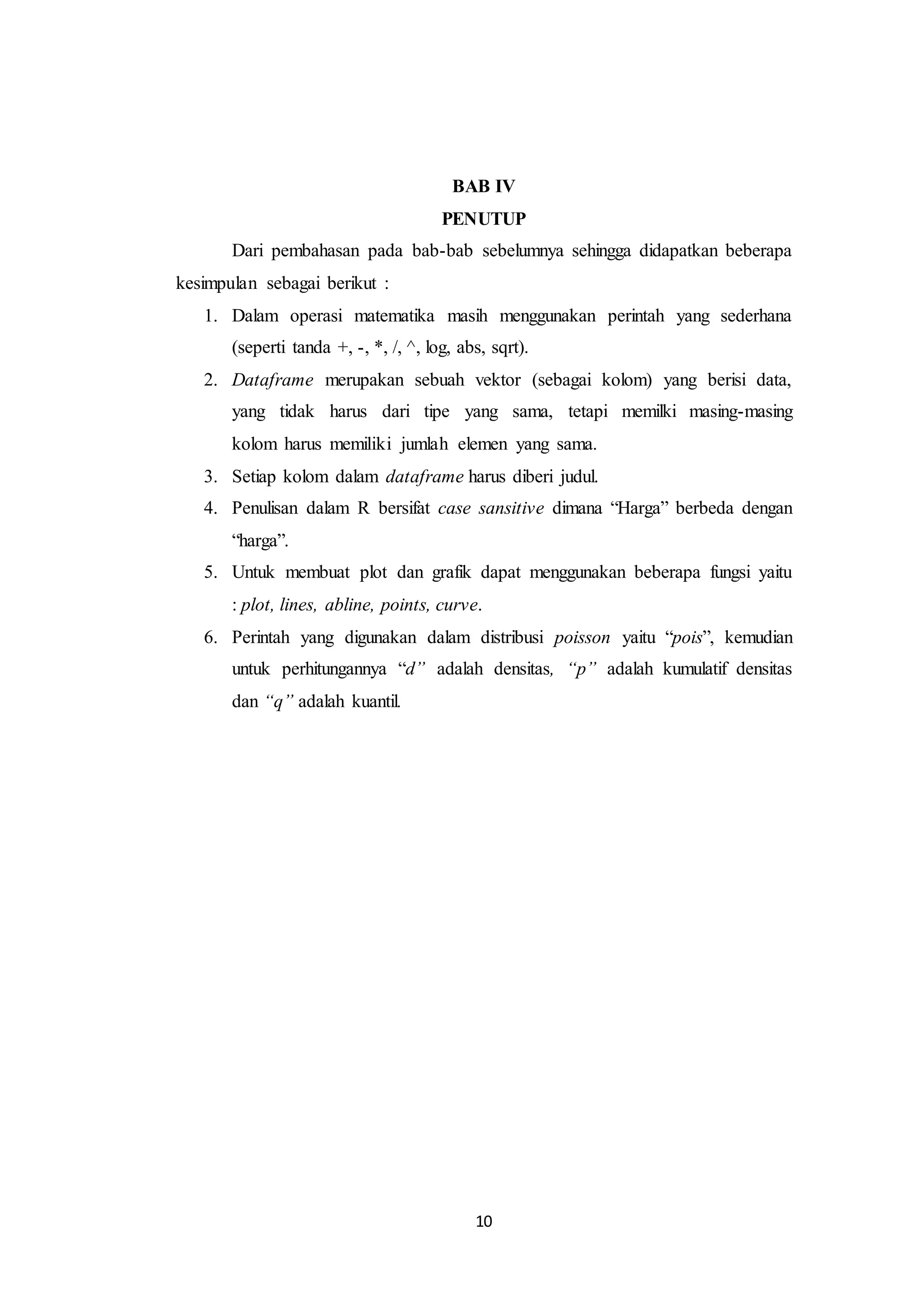 10
BAB IV
PENUTUP
Dari pembahasan pada bab-bab sebelumnya sehingga didapatkan beberapa
kesimpulan sebagai berikut :
1. Dalam operasi matematika masih menggunakan perintah yang sederhana
(seperti tanda +, -, *, /, ^, log, abs, sqrt).
2. Dataframe merupakan sebuah vektor (sebagai kolom) yang berisi data,
yang tidak harus dari tipe yang sama, tetapi memilki masing-masing
kolom harus memiliki jumlah elemen yang sama.
3. Setiap kolom dalam dataframe harus diberi judul.
4. Penulisan dalam R bersifat case sansitive dimana “Harga” berbeda dengan
“harga”.
5. Untuk membuat plot dan grafik dapat menggunakan beberapa fungsi yaitu
: plot, lines, abline, points, curve.
6. Perintah yang digunakan dalam distribusi poisson yaitu “pois”, kemudian
untuk perhitungannya “d” adalah densitas, “p” adalah kumulatif densitas
dan “q” adalah kuantil.
 