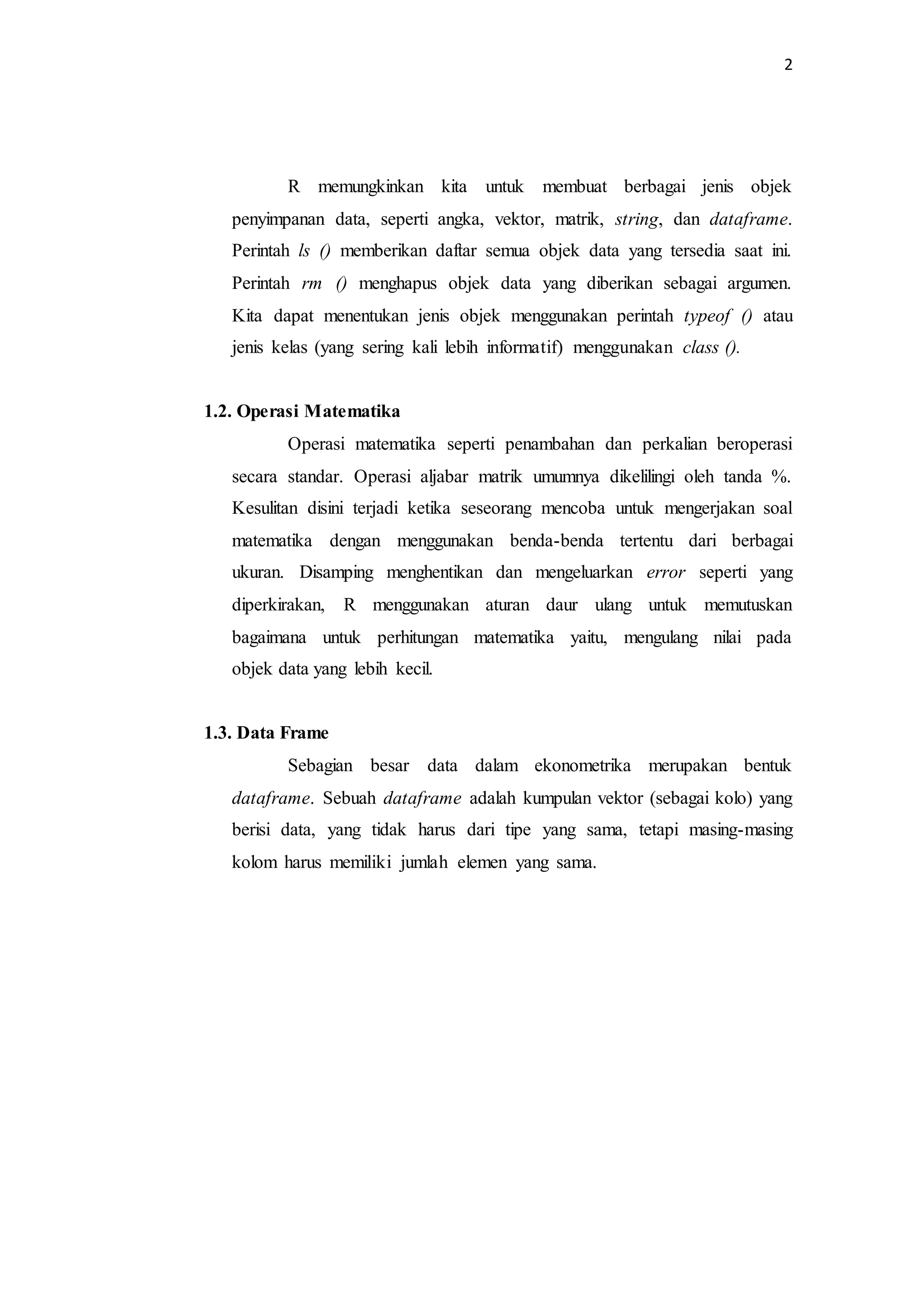 2
R memungkinkan kita untuk membuat berbagai jenis objek
penyimpanan data, seperti angka, vektor, matrik, string, dan dataframe.
Perintah ls () memberikan daftar semua objek data yang tersedia saat ini.
Perintah rm () menghapus objek data yang diberikan sebagai argumen.
Kita dapat menentukan jenis objek menggunakan perintah typeof () atau
jenis kelas (yang sering kali lebih informatif) menggunakan class ().
1.2. Operasi Matematika
Operasi matematika seperti penambahan dan perkalian beroperasi
secara standar. Operasi aljabar matrik umumnya dikelilingi oleh tanda %.
Kesulitan disini terjadi ketika seseorang mencoba untuk mengerjakan soal
matematika dengan menggunakan benda-benda tertentu dari berbagai
ukuran. Disamping menghentikan dan mengeluarkan error seperti yang
diperkirakan, R menggunakan aturan daur ulang untuk memutuskan
bagaimana untuk perhitungan matematika yaitu, mengulang nilai pada
objek data yang lebih kecil.
1.3. Data Frame
Sebagian besar data dalam ekonometrika merupakan bentuk
dataframe. Sebuah dataframe adalah kumpulan vektor (sebagai kolo) yang
berisi data, yang tidak harus dari tipe yang sama, tetapi masing-masing
kolom harus memiliki jumlah elemen yang sama.
 