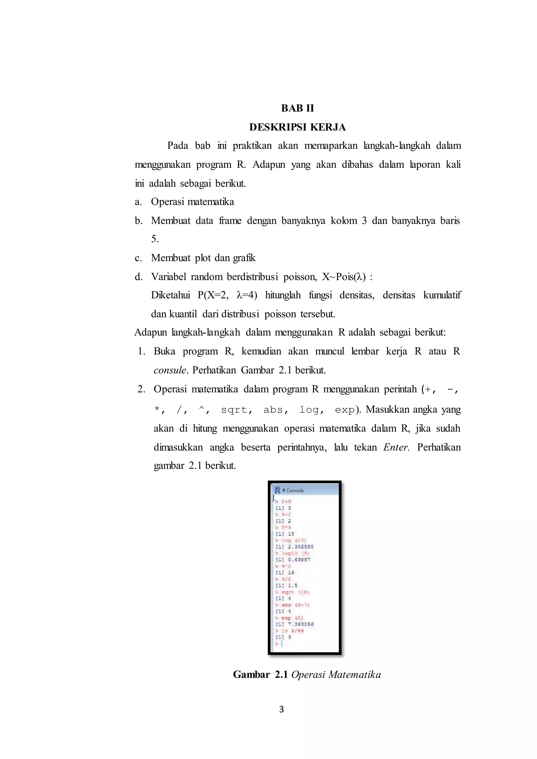 3
BAB II
DESKRIPSI KERJA
Pada bab ini praktikan akan memaparkan langkah-langkah dalam
menggunakan program R. Adapun yang akan dibahas dalam laporan kali
ini adalah sebagai berikut.
a. Operasi matematika
b. Membuat data frame dengan banyaknya kolom 3 dan banyaknya baris
5.
c. Membuat plot dan grafik
d. Variabel random berdistribusi poisson, X~Pois(λ) :
Diketahui P(X=2, λ=4) hitunglah fungsi densitas, densitas kumulatif
dan kuantil dari distribusi poisson tersebut.
Adapun langkah-langkah dalam menggunakan R adalah sebagai berikut:
1. Buka program R, kemudian akan muncul lembar kerja R atau R
consule. Perhatikan Gambar 2.1 berikut.
2. Operasi matematika dalam program R menggunakan perintah (+, -,
*, /, ^, sqrt, abs, log, exp). Masukkan angka yang
akan di hitung menggunakan operasi matematika dalam R, jika sudah
dimasukkan angka beserta perintahnya, lalu tekan Enter. Perhatikan
gambar 2.1 berikut.
Gambar 2.1 Operasi Matematika
 