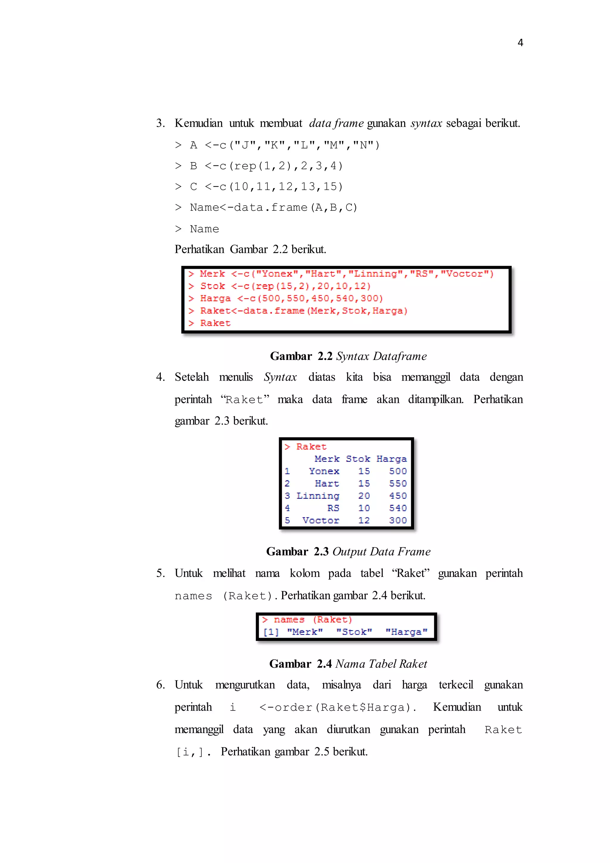 4
3. Kemudian untuk membuat data frame gunakan syntax sebagai berikut.
> A <-c("J","K","L","M","N")
> B <-c(rep(1,2),2,3,4)
> C <-c(10,11,12,13,15)
> Name<-data.frame(A,B,C)
> Name
Perhatikan Gambar 2.2 berikut.
Gambar 2.2 Syntax Dataframe
4. Setelah menulis Syntax diatas kita bisa memanggil data dengan
perintah “Raket” maka data frame akan ditampilkan. Perhatikan
gambar 2.3 berikut.
Gambar 2.3 Output Data Frame
5. Untuk melihat nama kolom pada tabel “Raket” gunakan perintah
names (Raket). Perhatikan gambar 2.4 berikut.
Gambar 2.4 Nama Tabel Raket
6. Untuk mengurutkan data, misalnya dari harga terkecil gunakan
perintah i <-order(Raket$Harga). Kemudian untuk
memanggil data yang akan diurutkan gunakan perintah Raket
[i,]. Perhatikan gambar 2.5 berikut.
 