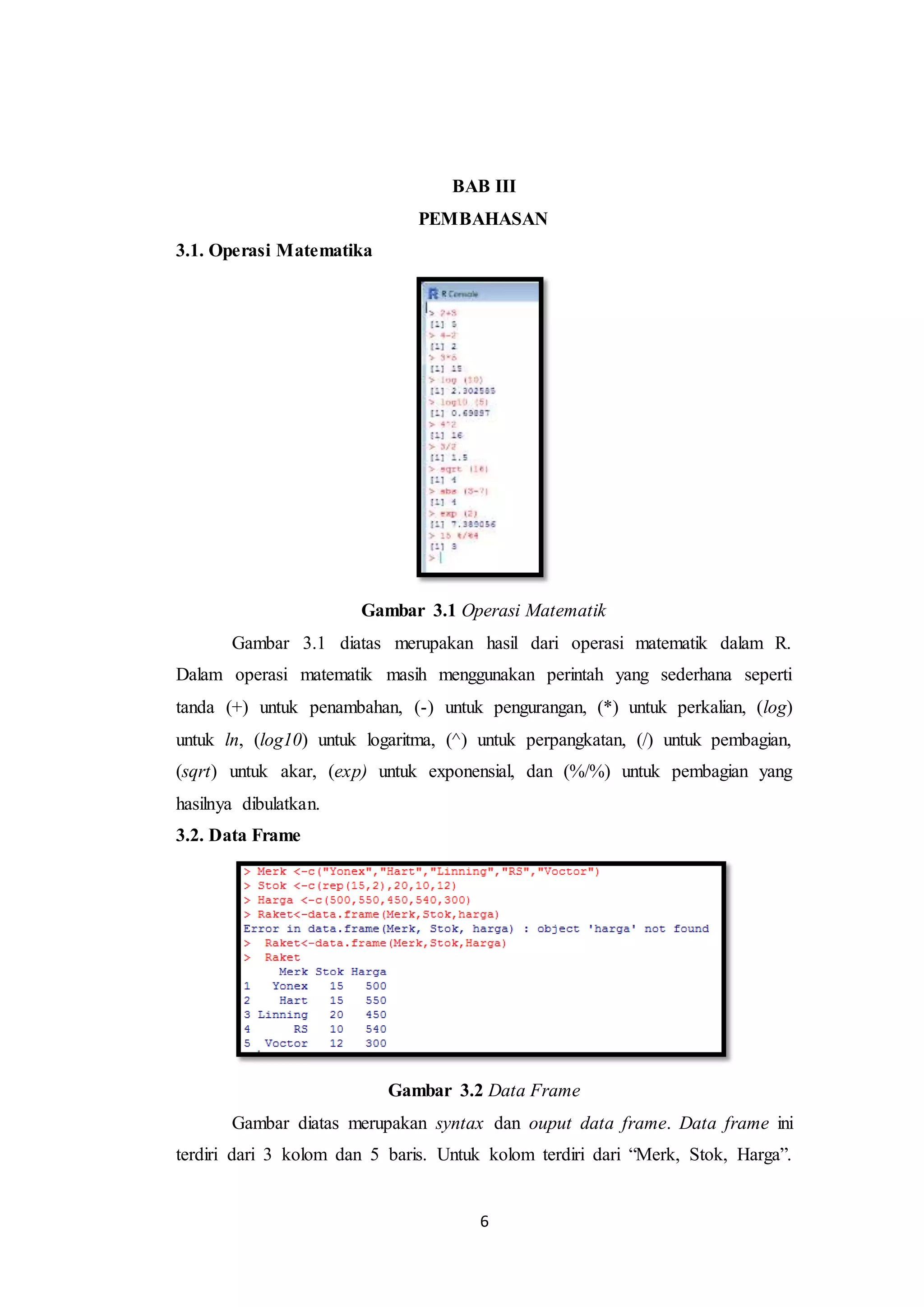 6
BAB III
PEMBAHASAN
3.1. Operasi Matematika
Gambar 3.1 Operasi Matematik
Gambar 3.1 diatas merupakan hasil dari operasi matematik dalam R.
Dalam operasi matematik masih menggunakan perintah yang sederhana seperti
tanda (+) untuk penambahan, (-) untuk pengurangan, (*) untuk perkalian, (log)
untuk ln, (log10) untuk logaritma, (^) untuk perpangkatan, (/) untuk pembagian,
(sqrt) untuk akar, (exp) untuk exponensial, dan (%/%) untuk pembagian yang
hasilnya dibulatkan.
3.2. Data Frame
Gambar 3.2 Data Frame
Gambar diatas merupakan syntax dan ouput data frame. Data frame ini
terdiri dari 3 kolom dan 5 baris. Untuk kolom terdiri dari “Merk, Stok, Harga”.
 