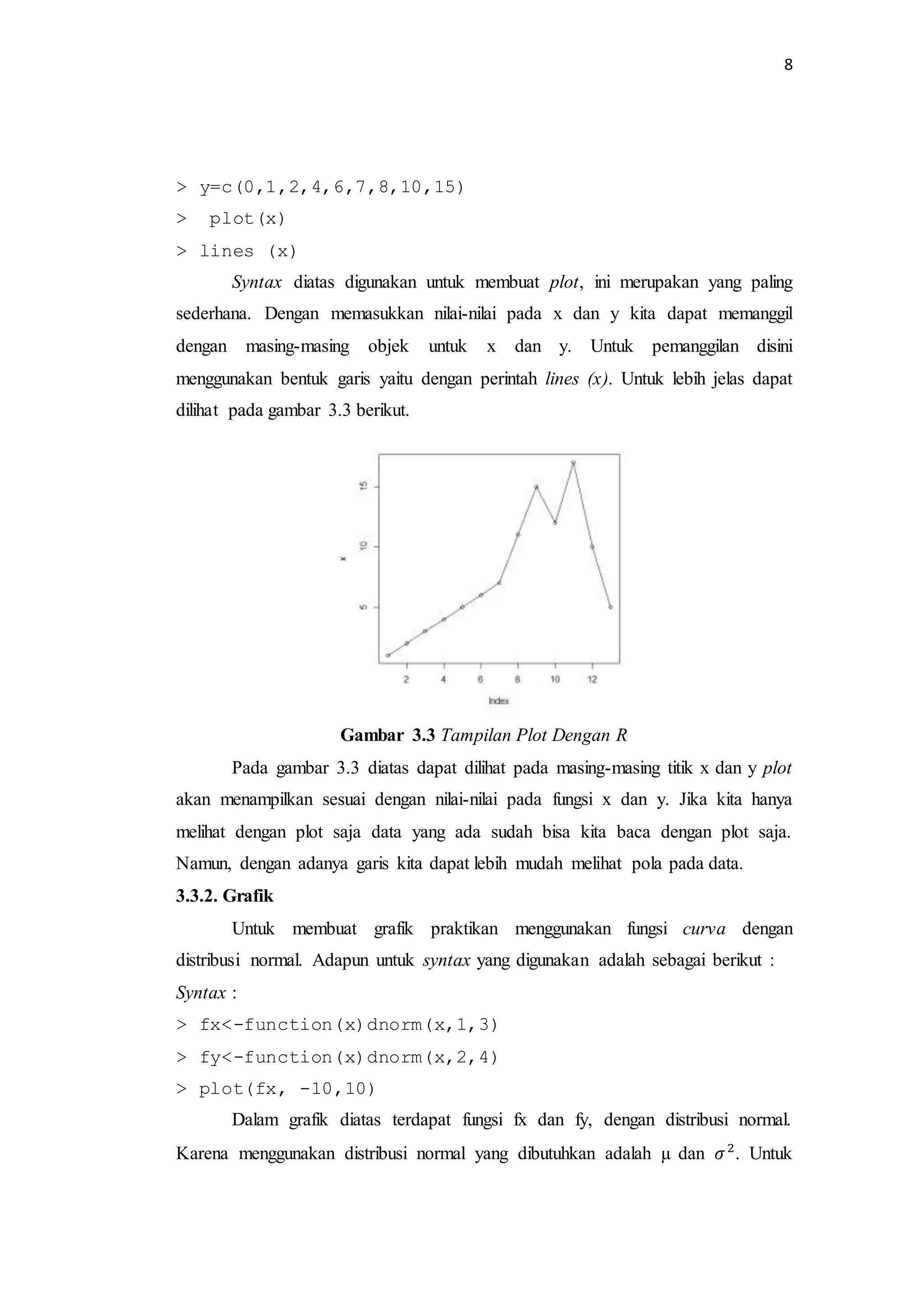 8
> y=c(0,1,2,4,6,7,8,10,15)
> plot(x)
> lines (x)
Syntax diatas digunakan untuk membuat plot, ini merupakan yang paling
sederhana. Dengan memasukkan nilai-nilai pada x dan y kita dapat memanggil
dengan masing-masing objek untuk x dan y. Untuk pemanggilan disini
menggunakan bentuk garis yaitu dengan perintah lines (x). Untuk lebih jelas dapat
dilihat pada gambar 3.3 berikut.
Gambar 3.3 Tampilan Plot Dengan R
Pada gambar 3.3 diatas dapat dilihat pada masing-masing titik x dan y plot
akan menampilkan sesuai dengan nilai-nilai pada fungsi x dan y. Jika kita hanya
melihat dengan plot saja data yang ada sudah bisa kita baca dengan plot saja.
Namun, dengan adanya garis kita dapat lebih mudah melihat pola pada data.
3.3.2. Grafik
Untuk membuat grafik praktikan menggunakan fungsi curva dengan
distribusi normal. Adapun untuk syntax yang digunakan adalah sebagai berikut :
Syntax :
> fx<-function(x)dnorm(x,1,3)
> fy<-function(x)dnorm(x,2,4)
> plot(fx, -10,10)
Dalam grafik diatas terdapat fungsi fx dan fy, dengan distribusi normal.
Karena menggunakan distribusi normal yang dibutuhkan adalah µ dan 𝜎2
. Untuk
 