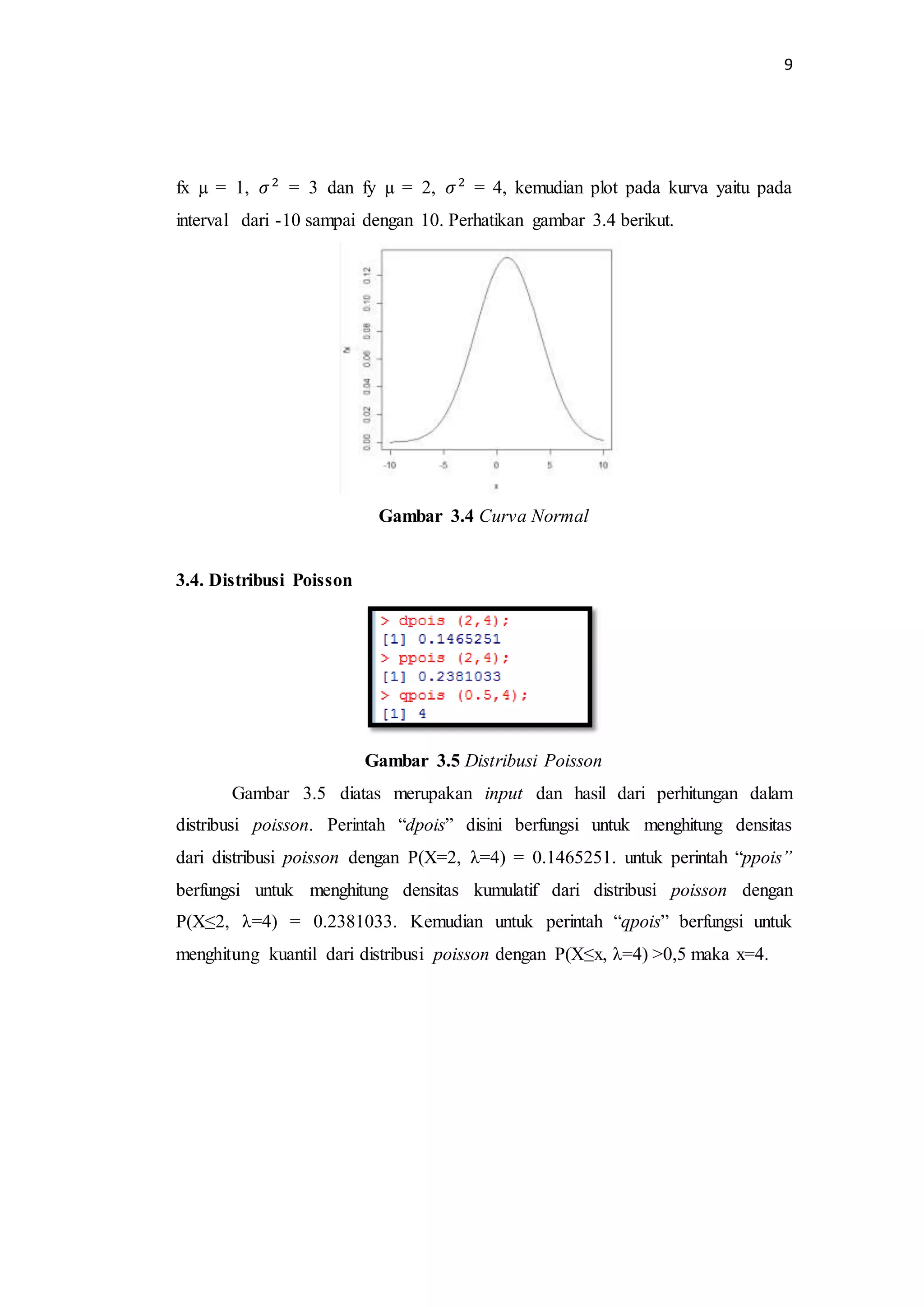 9
fx µ = 1, 𝜎2
= 3 dan fy µ = 2, 𝜎2
= 4, kemudian plot pada kurva yaitu pada
interval dari -10 sampai dengan 10. Perhatikan gambar 3.4 berikut.
Gambar 3.4 Curva Normal
3.4. Distribusi Poisson
Gambar 3.5 Distribusi Poisson
Gambar 3.5 diatas merupakan input dan hasil dari perhitungan dalam
distribusi poisson. Perintah “dpois” disini berfungsi untuk menghitung densitas
dari distribusi poisson dengan P(X=2, λ=4) = 0.1465251. untuk perintah “ppois”
berfungsi untuk menghitung densitas kumulatif dari distribusi poisson dengan
P(X≤2, λ=4) = 0.2381033. Kemudian untuk perintah “qpois” berfungsi untuk
menghitung kuantil dari distribusi poisson dengan P(X≤x, λ=4) >0,5 maka x=4.
 