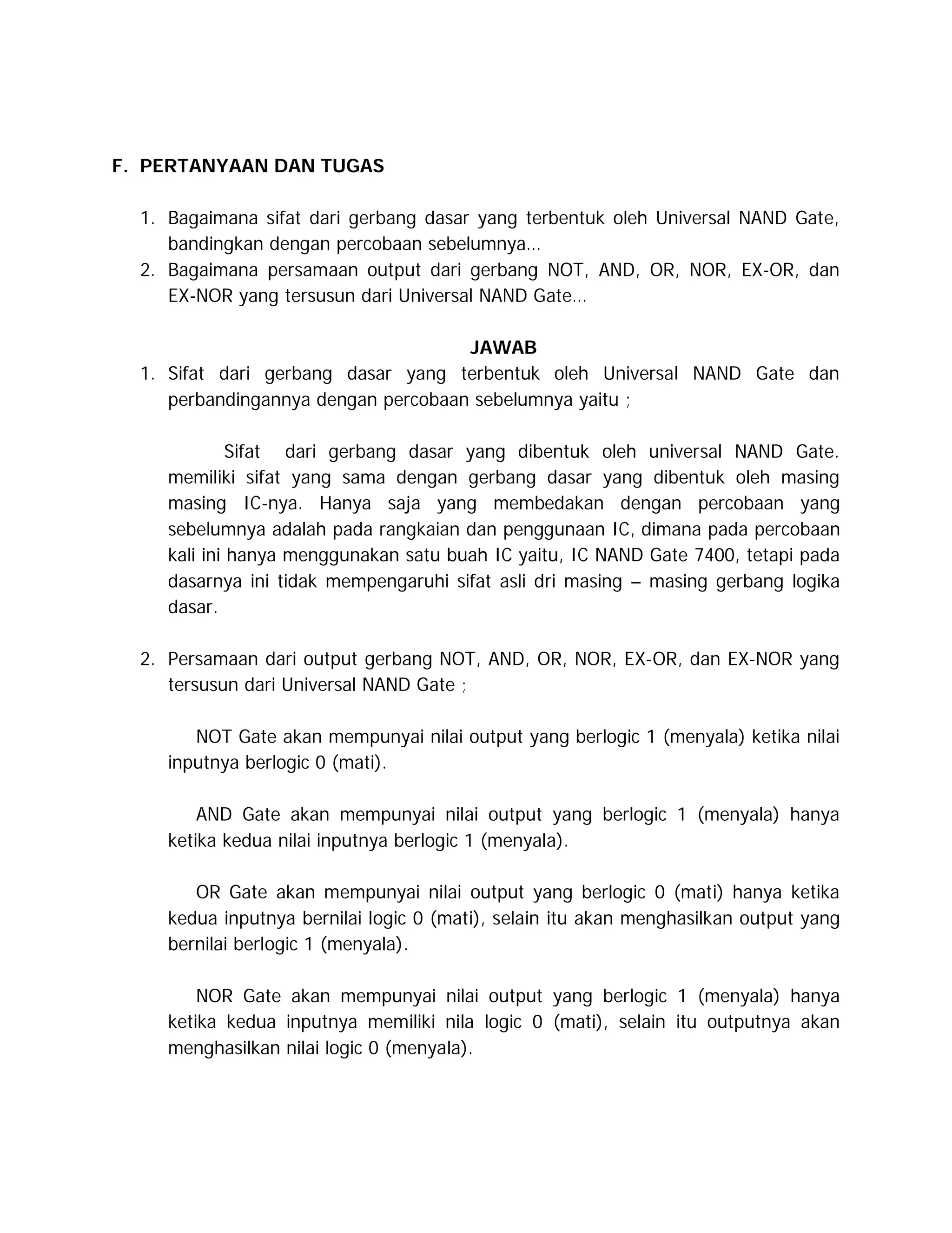 F. PERTANYAAN DAN TUGAS
1. Bagaimana sifat dari gerbang dasar yang terbentuk oleh Universal NAND Gate,
bandingkan dengan percobaan sebelumnya…
2. Bagaimana persamaan output dari gerbang NOT, AND, OR, NOR, EX-OR, dan
EX-NOR yang tersusun dari Universal NAND Gate…
JAWAB
1. Sifat dari gerbang dasar yang terbentuk oleh Universal NAND Gate dan
perbandingannya dengan percobaan sebelumnya yaitu ;
Sifat dari gerbang dasar yang dibentuk oleh universal NAND Gate.
memiliki sifat yang sama dengan gerbang dasar yang dibentuk oleh masing
masing IC-nya. Hanya saja yang membedakan dengan percobaan yang
sebelumnya adalah pada rangkaian dan penggunaan IC, dimana pada percobaan
kali ini hanya menggunakan satu buah IC yaitu, IC NAND Gate 7400, tetapi pada
dasarnya ini tidak mempengaruhi sifat asli dri masing – masing gerbang logika
dasar.
2. Persamaan dari output gerbang NOT, AND, OR, NOR, EX-OR, dan EX-NOR yang
tersusun dari Universal NAND Gate ;
NOT Gate akan mempunyai nilai output yang berlogic 1 (menyala) ketika nilai
inputnya berlogic 0 (mati).
AND Gate akan mempunyai nilai output yang berlogic 1 (menyala) hanya
ketika kedua nilai inputnya berlogic 1 (menyala).
OR Gate akan mempunyai nilai output yang berlogic 0 (mati) hanya ketika
kedua inputnya bernilai logic 0 (mati), selain itu akan menghasilkan output yang
bernilai berlogic 1 (menyala).
NOR Gate akan mempunyai nilai output yang berlogic 1 (menyala) hanya
ketika kedua inputnya memiliki nila logic 0 (mati), selain itu outputnya akan
menghasilkan nilai logic 0 (menyala).

 