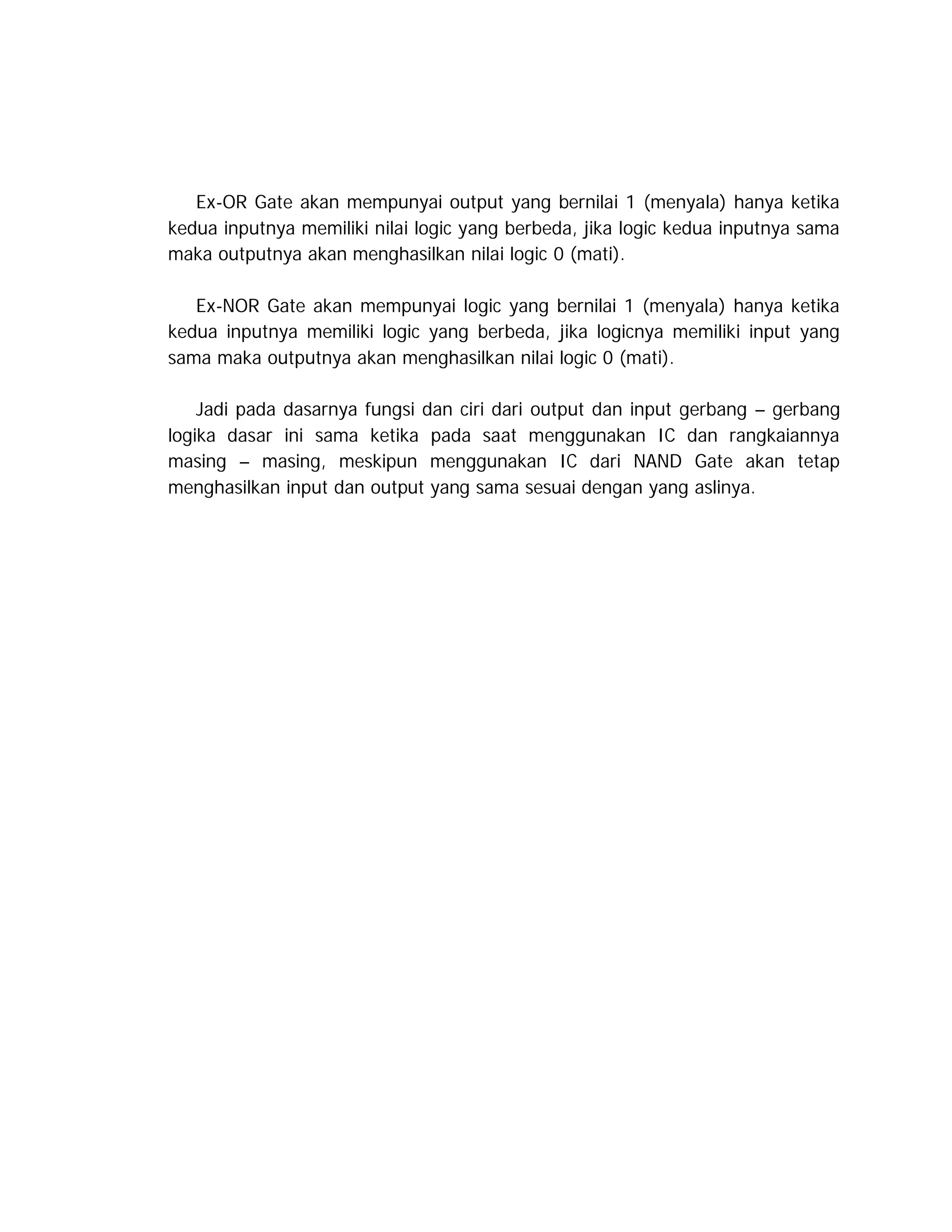 Ex-OR Gate akan mempunyai output yang bernilai 1 (menyala) hanya ketika
kedua inputnya memiliki nilai logic yang berbeda, jika logic kedua inputnya sama
maka outputnya akan menghasilkan nilai logic 0 (mati).
Ex-NOR Gate akan mempunyai logic yang bernilai 1 (menyala) hanya ketika
kedua inputnya memiliki logic yang berbeda, jika logicnya memiliki input yang
sama maka outputnya akan menghasilkan nilai logic 0 (mati).
Jadi pada dasarnya fungsi dan ciri dari output dan input gerbang – gerbang
logika dasar ini sama ketika pada saat menggunakan IC dan rangkaiannya
masing – masing, meskipun menggunakan IC dari NAND Gate akan tetap
menghasilkan input dan output yang sama sesuai dengan yang aslinya.

 
