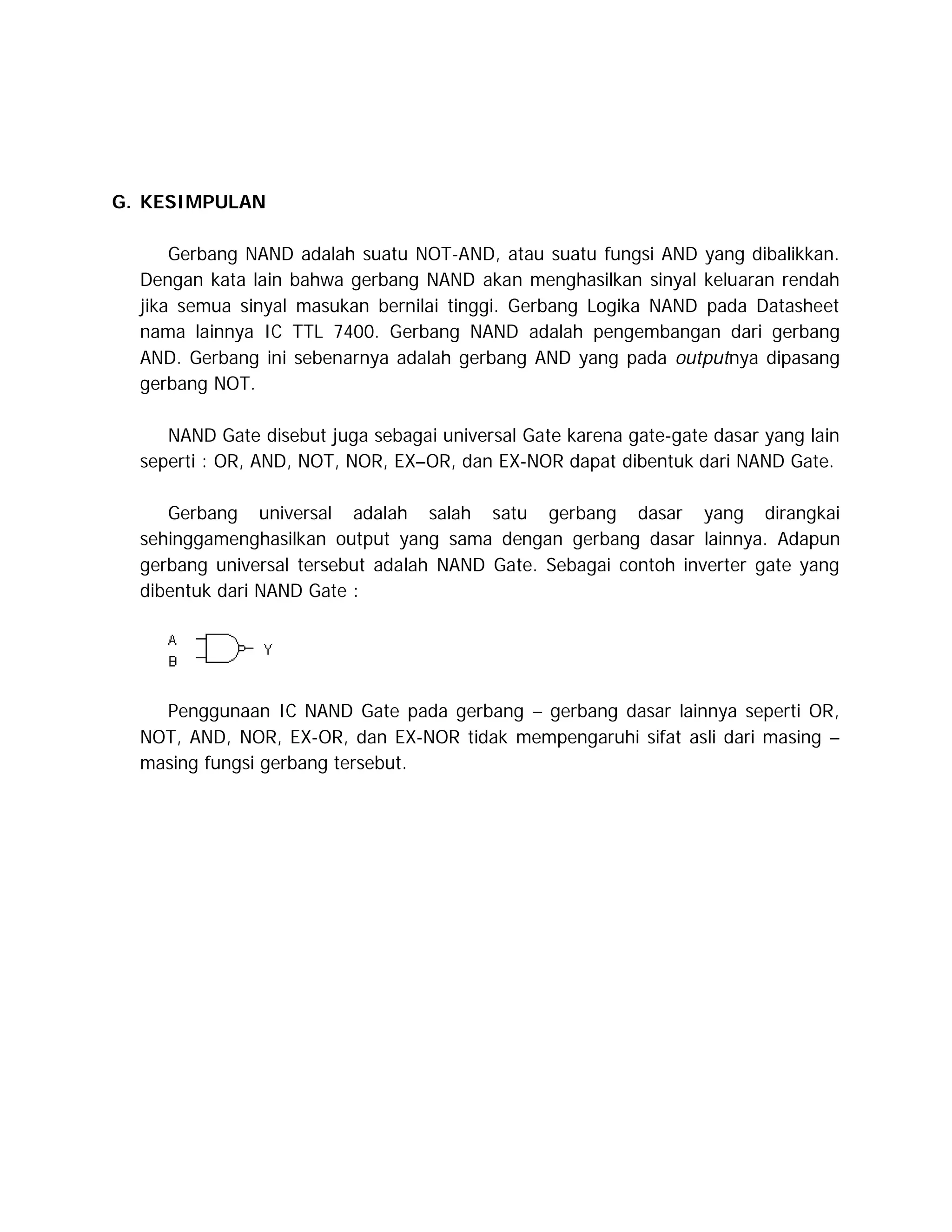 G. KESIMPULAN
Gerbang NAND adalah suatu NOT-AND, atau suatu fungsi AND yang dibalikkan.
Dengan kata lain bahwa gerbang NAND akan menghasilkan sinyal keluaran rendah
jika semua sinyal masukan bernilai tinggi. Gerbang Logika NAND pada Datasheet
nama lainnya IC TTL 7400. Gerbang NAND adalah pengembangan dari gerbang
AND. Gerbang ini sebenarnya adalah gerbang AND yang pada outputnya dipasang
gerbang NOT.
NAND Gate disebut juga sebagai universal Gate karena gate-gate dasar yang lain
seperti : OR, AND, NOT, NOR, EX–OR, dan EX-NOR dapat dibentuk dari NAND Gate.
Gerbang universal adalah salah satu gerbang dasar yang dirangkai
sehinggamenghasilkan output yang sama dengan gerbang dasar lainnya. Adapun
gerbang universal tersebut adalah NAND Gate. Sebagai contoh inverter gate yang
dibentuk dari NAND Gate :

Penggunaan IC NAND Gate pada gerbang – gerbang dasar lainnya seperti OR,
NOT, AND, NOR, EX-OR, dan EX-NOR tidak mempengaruhi sifat asli dari masing –
masing fungsi gerbang tersebut.

 