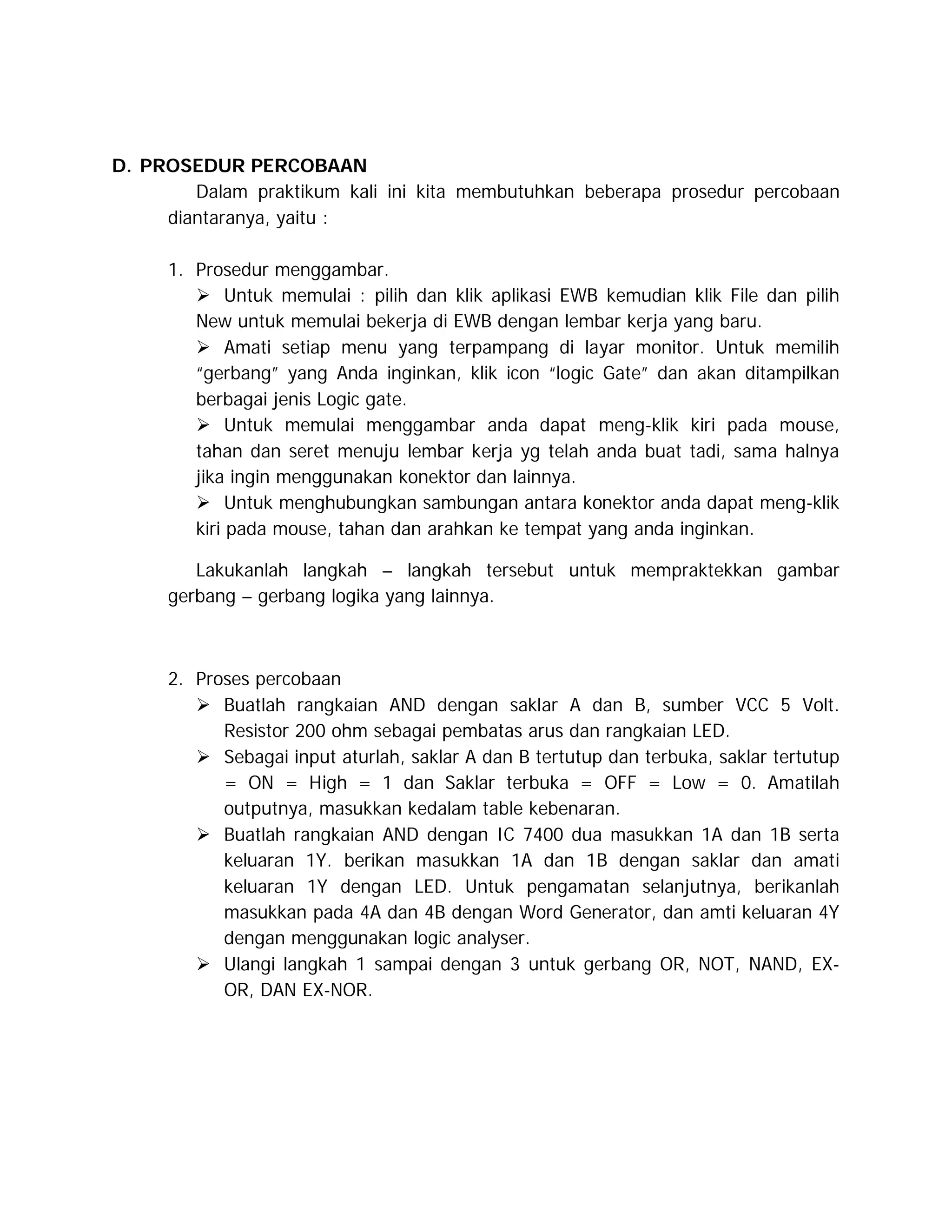 D. PROSEDUR PERCOBAAN
Dalam praktikum kali ini kita membutuhkan beberapa prosedur percobaan
diantaranya, yaitu :
1. Prosedur menggambar.
 Untuk memulai : pilih dan klik aplikasi EWB kemudian klik File dan pilih
New untuk memulai bekerja di EWB dengan lembar kerja yang baru.
 Amati setiap menu yang terpampang di layar monitor. Untuk memilih
“gerbang” yang Anda inginkan, klik icon “logic Gate” dan akan ditampilkan
berbagai jenis Logic gate.
 Untuk memulai menggambar anda dapat meng-klik kiri pada mouse,
tahan dan seret menuju lembar kerja yg telah anda buat tadi, sama halnya
jika ingin menggunakan konektor dan lainnya.
 Untuk menghubungkan sambungan antara konektor anda dapat meng-klik
kiri pada mouse, tahan dan arahkan ke tempat yang anda inginkan.
Lakukanlah langkah – langkah tersebut untuk mempraktekkan gambar
gerbang – gerbang logika yang lainnya.

2. Proses percobaan
 Buatlah rangkaian AND dengan saklar A dan B, sumber VCC 5 Volt.
Resistor 200 ohm sebagai pembatas arus dan rangkaian LED.
 Sebagai input aturlah, saklar A dan B tertutup dan terbuka, saklar tertutup
= ON = High = 1 dan Saklar terbuka = OFF = Low = 0. Amatilah
outputnya, masukkan kedalam table kebenaran.
 Buatlah rangkaian AND dengan IC 7400 dua masukkan 1A dan 1B serta
keluaran 1Y. berikan masukkan 1A dan 1B dengan saklar dan amati
keluaran 1Y dengan LED. Untuk pengamatan selanjutnya, berikanlah
masukkan pada 4A dan 4B dengan Word Generator, dan amti keluaran 4Y
dengan menggunakan logic analyser.
 Ulangi langkah 1 sampai dengan 3 untuk gerbang OR, NOT, NAND, EXOR, DAN EX-NOR.

 