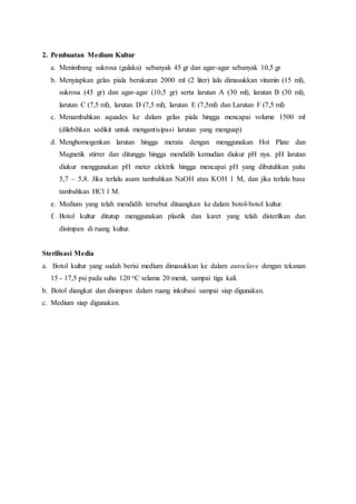 2. Pembuatan Medium Kultur
a. Menimbang sukrosa (gulaku) sebanyak 45 gr dan agar-agar sebanyak 10,5 gr
b. Menyiapkan gelas piala berukuran 2000 ml (2 liter) lalu dimasukkan vitamin (15 ml),
sukrosa (45 gr) dan agar-agar (10,5 gr) serta larutan A (30 ml), larutan B (30 ml),
larutan C (7,5 ml), larutan D (7,5 ml), larutan E (7,5ml) dan Larutan F (7,5 ml)
c. Menambahkan aquades ke dalam gelas piala hingga mencapai volume 1500 ml
(dilebihkan sedikit untuk mengantisipasi larutan yang menguap)
d. Menghomogenkan larutan hingga merata dengan menggunakan Hot Plate dan
Magnetik stirrer dan ditunggu hingga mendidih kemudian diukur pH nya. pH larutan
diukur menggunakan pH meter elektrik hingga mencapai pH yang dibutuhkan yaitu
5,7 – 5,8. Jika terlalu asam tambahkan NaOH atau KOH 1 M, dan jika terlalu basa
tambahkan HCl 1 M.
e. Medium yang telah mendidih tersebut dituangkan ke dalam botol-botol kultur.
f. Botol kultur ditutup menggunakan plastik dan karet yang telah disterilkan dan
disimpan di ruang kultur.
Sterilisasi Media
a. Botol kultur yang sudah berisi medium dimasukkan ke dalam autoclave dengan tekanan
15 - 17,5 psi pada suhu 120 oC selama 20 menit, sampai tiga kali.
b. Botol diangkat dan disimpan dalam ruang inkubasi sampai siap digunakan.
c. Medium siap digunakan.
 