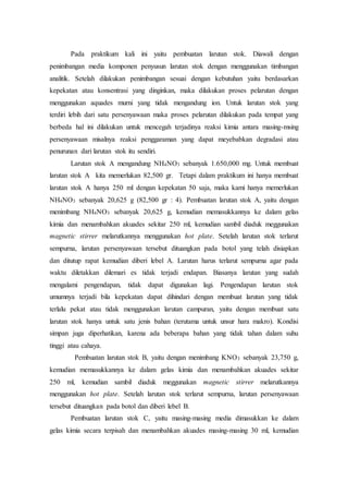 Pada praktikum kali ini yaitu pembuatan larutan stok. Diawali dengan
penimbangan media komponen penyusun larutan stok dengan menggunakan timbangan
analitik. Setelah dilakukan penimbangan sesuai dengan kebutuhan yaitu berdasarkan
kepekatan atau konsentrasi yang dinginkan, maka dilakukan proses pelarutan dengan
menggunakan aquades murni yang tidak mengandung ion. Untuk larutan stok yang
terdiri lebih dari satu persenyawaan maka proses pelarutan dilakukan pada tempat yang
berbeda hal ini dilakukan untuk mencegah terjadinya reaksi kimia antara masing-msing
persenyawaan misalnya reaksi penggaraman yang dapat meyebabkan degradasi atau
penurunan dari larutan stok itu sendiri.
Larutan stok A mengandung NH4NO3 sebanyak 1.650,000 mg. Untuk membuat
larutan stok A kita memerlukan 82,500 gr. Tetapi dalam praktikum ini hanya membuat
larutan stok A hanya 250 ml dengan kepekatan 50 saja, maka kami hanya memerlukan
NH4NO3 sebanyak 20,625 g (82,500 gr : 4). Pembuatan larutan stok A, yaitu dengan
menimbang NH4NO3 sebanyak 20,625 g, kemudian memasukkannya ke dalam gelas
kimia dan menambahkan akuades sekitar 250 ml, kemudian sambil diaduk meggunakan
magnetic stirrer melarutkannya menggunakan hot plate. Setelah larutan stok terlarut
sempurna, larutan persenyawaan tersebut dituangkan pada botol yang telah disiapkan
dan ditutup rapat kemudian diberi lebel A. Larutan harus terlarut sempurna agar pada
waktu diletakkan dilemari es tidak terjadi endapan. Biasanya larutan yang sudah
mengalami pengendapan, tidak dapat digunakan lagi. Pengendapan larutan stok
umumnya terjadi bila kepekatan dapat dihindari dengan membuat larutan yang tidak
terlalu pekat atau tidak menggunakan larutan campuran, yaitu dengan membuat satu
larutan stok hanya untuk satu jenis bahan (terutama untuk unsur hara makro). Kondisi
simpan juga diperhatikan, karena ada beberapa bahan yang tidak tahan dalam suhu
tinggi atau cahaya.
Pembuatan larutan stok B, yaitu dengan menimbang KNO3 sebanyak 23,750 g,
kemudian memasukkannya ke dalam gelas kimia dan menambahkan akuades sekitar
250 ml, kemudian sambil diaduk meggunakan magnetic stirrer melarutkannya
menggunakan hot plate. Setelah larutan stok terlarut sempurna, larutan persenyawaan
tersebut dituangkan pada botol dan diberi lebel B.
Pembuatan larutan stok C, yaitu masing-masing media dimasukkan ke dalam
gelas kimia secara terpisah dan menambahkan akuades masing-masing 30 ml, kemudian
 