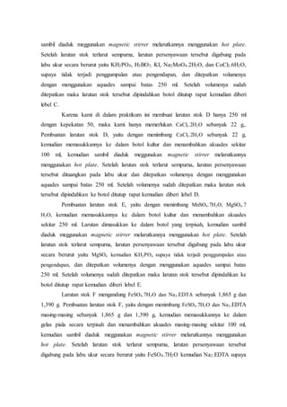 sambil diaduk meggunakan magnetic stirrer melarutkannya menggunakan hot plate.
Setelah larutan stok terlarut sempurna, larutan persenyawaan tersebut digabung pada
labu ukur secara berurut yaitu KH2PO4, H3BO3, KI, Na2MoO4.2H2O, dan CoCl2.6H2O,
supaya tidak terjadi penggumpalan atau pengendapan, dan ditepatkan volumenya
dengan menggunakan aquades sampai batas 250 ml. Setelah volumenya sudah
ditepatkan maka larutan stok tersebut dipindahkan botol ditutup rapat kemudian diberi
lebel C.
Karena kami di dalam praktikum ini membuat larutan stok D hanya 250 ml
dengan kepekatan 50, maka kami hanya memerlukan CaCl2.2H2O sebanyak 22 g,.
Pembuatan larutan stok D, yaitu dengan menimbang CaCl2.2H2O sebanyak 22 g,
kemudian memasukkannya ke dalam botol kultur dan menambahkan akuades sekitar
100 ml, kemudian sambil diaduk meggunakan magnetic stirrer melarutkannya
menggunakan hot plate. Setelah larutan stok terlarut sempurna, larutan persenyawaan
tersebut dituangkan pada labu ukur dan ditepatkan volumenya dengan menggunakan
aquades sampai batas 250 ml. Setelah volumenya sudah ditepatkan maka larutan stok
tersebut dipindahkan ke botol ditutup rapat kemudian diberi lebel D.
Pembuatan larutan stok E, yaitu dengan menimbang MnSO4.7H2O, MgSO4.7
H2O, kemudian memasukkannya ke dalam botol kultur dan menambahkan akuades
sekitar 250 ml. Larutan dimasukkan ke dalam botol yang terpisah, kemudian sambil
diaduk meggunakan magnetic stirrer melarutkannya menggunakan hot plate. Setelah
larutan stok terlarut sempurna, larutan persenyawaan tersebut digabung pada labu ukur
secara berurut yaitu MgSO4 kemudian KH2PO4 supaya tidak terjadi penggumpalan atau
pengendapan, dan ditepatkan volumenya dengan menggunakan aquades sampai batas
250 ml. Setelah volumenya sudah ditepatkan maka larutan stok tersebut dipindahkan ke
botol ditutup rapat kemudian diberi lebel E.
Larutan stok F mengandung FeSO4.7H2O dan Na2.EDTA sebanyak 1,865 g dan
1,390 g. Pembuatan larutan stok F, yaitu dengan menimbang FeSO4.7H2O dan Na2.EDTA
masing-masing sebanyak 1,865 g dan 1,390 g, kemudian memasukkannya ke dalam
gelas piala secara terpisah dan menambahkan akuades masing-masing sekitar 100 ml,
kemudian sambil diaduk meggunakan magnetic stirrer melarutkannya menggunakan
hot plate. Setelah larutan stok terlarut sempurna, larutan persenyawaan tersebut
digabung pada labu ukur secara berurut yaitu FeSO4.7H2O kemudian Na2.EDTA supaya
 