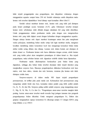 tidak terjadi penggumpalan atau pengendapan, dan ditepatkan volumenya dengan
menggunakan aquades sampai batas 250 ml. Setelah volumenya sudah ditepatkan maka
larutan stok tersebut dipindahkan botol ditutup rapat kemudian diberi lebel F.
Setelah selesai membuat larutan stok, larutan stok yang telah jadi disimpan
pada lemari pendingin secara berurutan (A-F). gelas Erlenmeyer tersebut (tempat
larutan stok) sebelumnya telah dibaluti dengan aluminium foil yang telah disterilkan.
Untuk penggunaannya dalam pembuatan media yaitu dengan cara mengencerkan
larutan stok yang telah dipipet sesuai dengan kebutuhan dengan menggunakan aquades.
Dengan adanya larutan stok dapat memberi keuntungan antara lain yaitu menghemat
waktu pekerjaan, menimbang bahan media setiap kali ingin membuat media, mengatasi
kesulitan menimbang dalam konsentrasi kecil dan mengurangi kerusakan bahan kimia
akibat terlalu sering dibuka dan ditutup. Larutan stok dalam bentuk cair disimpan di
dalam lemari es. Pembuatan larutan stok harus dilakukan dengan cermat, sebab larutan
stok yang terlalu pekat akan mengalami penendapan di dalam lemari es. Jika terjadi
pengendapan, maka sebelum larutan stok digunakan terlebih dahulu harus dipanaskan.
Pembuatan media dikelompokan berdasarkan jenis bahan kimia yang
digunakan, sehingga jika bahan kimia tersebut dicampur tidak terjadi interaksi yang
menghasilkan senyawa baru. Biasanya pengelompokan dilakukan berdasarkan stok hara
makro, stok hara mikro, vitamin dan stok hormone, terutama jika larutan stok tidak
disimpan terlalu lama.
Senyawa-senyawa di dalam media MS dapat terjadi pengendapan
persenyawaan, ini terlihat jelas pada media cair. Kebanyakan dari persenyawaan yang
mengendap adalah fosfat dan besi, kemudian dalam jumlah yang lebih sedikit adalah
Ca, K, N, Zn dan Mn. Senyawa paling sedikit adalah senyawa yang mengandung unsur
C, Mg, H, Si, Mo, S, Ca dan Co. “Pengendapan unsur-unsur tersebut mungkin tidak
penting, karena unsur-unsur tersebut masih tersedia bagi jaringan tanaman dan pengaruh
pengendapannya belum diketahui. Untuk mengatasi pengendapan Fe, Dalton dan
grupnya menganjurkan supaya konsentrasi Fe dikurangi sampai 1/3 dengan EDTA yang
tetap (Dalton et al, 1983)“.
 
