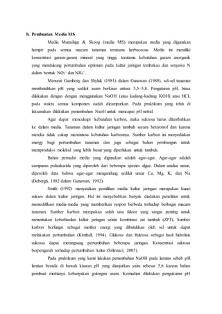 b. Pembuatan Media MS
Media Murashige & Skoog (media MS) merupakan media yang digunakan
hampir pada semua macam tanaman terutama herbaceous. Media ini memiliki
konsentrasi garam-garam mineral yang tinggi, terutama kebutuhan garam anorganik
yang mendukung pertumbuhan optimum pada kultur jaringan tembakau dan senyawa N
dalam bentuk NO3
- dan NH4
+.
Menurut Gamborg dan Shyluk (1981) dalam Gunawan (1988), sel-sel tanaman
membutuhkan pH yang sedikit asam berkisar antara 5,5–5,8. Pengaturan pH, biasa
dilakukan dengan dengan menggunakan NaOH (atau kadang-kadang KOH) atau HCL
pada waktu semua komponen sudah dicampurkan. Pada praktikum yang telah di
laksanakan dilakukan penambahan NaoH untuk mencapai pH netral.
Agar dapat mencukupi kebutuhan karbon, maka sukrosa harus ditambahkan
ke dalam media. Tanaman dalam kultur jaringan tumbuh secara heterotrof dan karena
mereka tidak cukup mensintesa kebutuhan karbonnya. Sumber karbon ini menyediakan
energy bagi pertumbuhan tanaman dan juga sebagai bahan pembangun untuk
memproduksi molekul yang lebih besar yang diperlukan untuk tumbuh.
Bahan pemadat media yang digunakan adalah agar-agar. Agar-agar adalah
campuran polisakarida yang diperoleh dari beberapa spesies algae. Dalam analisa unsur,
diperoleh data bahwa agar-agar mengandung sedikit unsur Ca, Mg, K, dan Na
(Debergh, 1982 dalam Gunawan, 1992).
Smith (1992) menyatakan pemilihan media kultur jaringan merupakan kunci
sukses dalam kultur jaringan. Hal ini menyebabkan banyak diadakan penelitian untuk
memodifikasi media-media yang memberikan respon berbeda terhadap berbagai macam
tanaman. Sumber karbon merupakan salah satu faktor yang sangat penting untuk
menentukan keberhasilan kultur jaringan selain kombinasi zat tumbuh (ZPT). Sumber
karbon berfungsi sebagai sumber energi yang dibutuhkan oleh sel untuk dapat
melakukan pertumbuhan (Kimball, 1994). Glukosa dan fruktosa sebagai hasil hidrolisis
sukrosa dapat merangsang pertumbuhan beberapa jaringan. Konsentrasi sukrosa
berpengaruh terhadap pertumbuhan kalus (Srilestari, 2005).
Pada praktikum yang kami lakukan penambahan NaOH pada larutan sebab pH
larutan berada di bawah kisaran pH yang dianjurkan yaitu sebesar 5,6 karena bahan
pembuat medianya kebanyakan golongan asam. Kemudian dilakukan pengukuran pH
 