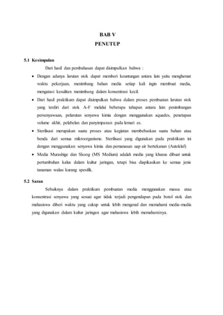 BAB V
PENUTUP
5.1 Kesimpulan
Dari hasil dan pembahasan dapat disimpulkan bahwa :
 Dengan adanya larutan stok dapat memberi keuntungan antara lain yaitu menghemat
waktu pekerjaan, menimbang bahan media setiap kali ingin membuat media,
mengatasi kesulitan menimbang dalam konsentrasi kecil.
 Dari hasil praktikum dapat disimpulkan bahwa dalam proses pembuatan larutan stok
yang terdiri dari stok A-F melalui beberapa tahapan antara lain: penimbangan
persenyawaan, pelarutan senyawa kimia dengan menggunakan aquades, penetapan
volume akhir, pelabelan dan panyimpanan pada lemari es.
 Sterilisasi merupakan suatu proses atau kegiatan membebaskan suatu bahan atau
benda dari semua mikroorganisme. Sterilisasi yang digunakan pada praktikum ini
dengan menggunakan senyawa kimia dan pemanasan uap air bertekanan (Autoklaf)
 Media Murashige dan Skoog (MS Medium) adalah media yang khusus dibuat untuk
pertumbuhan kalus dalam kultur jaringan, tetapi bisa diapikasikan ke semua jenis
tanaman walau kurang spesifik.
5.2 Saran
Sebaiknya dalam praktikum pembuatan media menggunakan massa atau
konsentrasi senyawa yang sesuai agar tidak terjadi pengendapan pada botol stok dan
mahasiswa diberi waktu yang cukup untuk lebih mengenal dan memahami media-media
yang digunakan dalam kultur jaringan agar mahasiswa lebih memahaminya.
 
