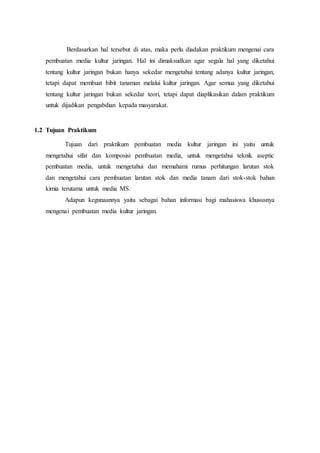 Berdasarkan hal tersebut di atas, maka perlu diadakan praktikum mengenai cara
pembuatan media kultur jaringan. Hal ini dimaksudkan agar segala hal yang diketahui
tentang kultur jaringan bukan hanya sekedar mengetahui tentang adanya kultur jaringan,
tetapi dapat membuat bibit tanaman melalui kultur jaringan. Agar semua yang diketahui
tentang kultur jaringan bukan sekedar teori, tetapi dapat diaplikasikan dalam praktikum
untuk dijadikan pengabdian kepada masyarakat.
1.2 Tujuan Praktikum
Tujuan dari praktikum pembuatan media kultur jaringan ini yaitu untuk
mengetahui sifat dan komposisi pembuatan media, untuk mengetahui teknik aseptic
pembuatan media, untuk mengetahui dan memahami rumus perhitungan larutan stok
dan mengetahui cara pembuatan larutan stok dan media tanam dari stok-stok bahan
kimia terutama untuk media MS.
Adapun kegunaannya yaitu sebagai bahan informasi bagi mahasiswa khususnya
mengenai pembuatan media kultur jaringan.
 