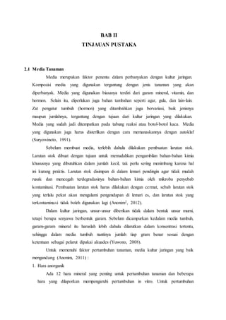 BAB II
TINJAUAN PUSTAKA
2.1 Media Tanaman
Media merupakan faktor penentu dalam perbanyakan dengan kultur jaringan.
Komposisi media yang digunakan tergantung dengan jenis tanaman yang akan
diperbanyak. Media yang digunakan biasanya terdiri dari garam mineral, vitamin, dan
hormon. Selain itu, diperlukan juga bahan tambahan seperti agar, gula, dan lain-lain.
Zat pengatur tumbuh (hormon) yang ditambahkan juga bervariasi, baik jenisnya
maupun jumlahnya, tergantung dengan tujuan dari kultur jaringan yang dilakukan.
Media yang sudah jadi ditempatkan pada tabung reaksi atau botol-botol kaca. Media
yang digunakan juga harus disterilkan dengan cara memanaskannya dengan autoklaf
(Suryowinoto, 1991).
Sebelum membuat media, terlebih dahulu dilakukan pembuatan larutan stok.
Larutan stok dibuat dengan tujuan untuk memudahkan pengambilan bahan-bahan kimia
khususnya yang dibutuhkan dalam jumlah kecil, tak perlu sering menimbang karena hal
ini kurang praktis. Larutan stok disimpan di dalam lemari pendingin agar tidak mudah
rusak dan mencegah terdegradasinya bahan-bahan kimia oleh mikroba penyebab
kontaminasi. Pembuatan larutan stok harus dilakukan dengan cermat, sebab larutan stok
yang terlalu pekat akan mengalami pengendapan di lemari es, dan larutan stok yang
terkontaminasi tidak boleh digunakan lagi (Anonim2, 2012).
Dalam kultur jaringan, unsur-unsur diberikan tidak dalam bentuk unsur murni,
tetapi berupa senyawa berbentuk garam. Sebelum dicampurkan kedalam media tumbuh,
garam-garam mineral itu haruslah lebih dahulu dilarutkan dalam konsentrasi tertentu,
sehingga dalam media tumbuh nantinya jumlah tiap gram benar sesuai dengan
ketentuan sebagai pelarut dipakai akuades (Yuwono, 2008).
Untuk memenuhi faktor pertumbuhan tanaman, media kultur jaringan yang baik
mengandung (Anonim, 2011) :
1. Hara anorganik
Ada 12 hara mineral yang penting untuk pertumbuhan tanaman dan beberapa
hara yang dilaporkan mempengaruhi pertumbuhan in vitro. Untuk pertumbuhan
 