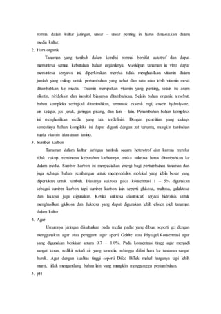 normal dalam kultur jaringan, unsur – unsur penting ini harus dimasukkan dalam
media kultur.
2. Hara organik
Tanaman yang tumbuh dalam kondisi normal bersifat autotrof dan dapat
mensintesa semua kebutuhan bahan organiknya. Meskipun tanaman in vitro dapat
mensintesa senyawa ini, diperkirakan mereka tidak menghasilkan vitamin dalam
jumlah yang cukup untuk pertumbuhan yang sehat dan satu atau lebih vitamin mesti
ditambahkan ke media. Thiamin merupakan vitamin yang penting, selain itu asam
nikotin, piridoksin dan inositol biasanya ditambahkan. Selain bahan organik tersebut,
bahan kompleks seringkali ditambahkan, termasuk ekstrak ragi, casein hydrolysate,
air kelapa, jus jeruk, jaringan pisang, dan lain – lain. Penambahan bahan kompleks
ini menghasilkan media yang tak terdefinisi. Dengan penelitian yang cukup,
semestinya bahan kompleks ini dapat diganti dengan zat tertentu, mungkin tambahan
suatu vitamin atau asam amino.
3. Sumber karbon
Tanaman dalam kultur jaringan tumbuh secara heterotrof dan karena mereka
tidak cukup mensintesa kebutuhan karbonnya, maka sukrosa harus ditambahkan ke
dalam media. Sumber karbon ini menyediakan energi bagi pertumbuhan tanaman dan
juga sebagai bahan pembangun untuk memproduksi molekul yang lebih besar yang
diperlukan untuk tumbuh. Biasanya sukrosa pada konsentrasi 1 – 5% digunakan
sebagai sumber karbon tapi sumber karbon lain seperti glukosa, maltosa, galaktosa
dan laktosa juga digunakan. Ketika sukrosa diautoklaf, terjadi hidrolisis untuk
menghasilkan glukosa dan fruktosa yang dapat digunakan lebih efisien oleh tanaman
dalam kultur.
4. Agar
Umumnya jaringan dikulturkan pada media padat yang dibuat seperti gel dengan
menggunakan agar atau pengganti agar sperti Gelrite atau Phytagel.Konsentrasi agar
yang digunakan berkisar antara 0.7 – 1.0%. Pada konsentrasi tinggi agar menjadi
sangat keras, sedikit sekali air yang tersedia, sehingga difusi hara ke tanaman sangat
buruk. Agar dengan kualitas tinggi seperti Difco BiTek mahal harganya tapi lebih
murni, tidak mengandung bahan lain yang mungkin mengganggu pertumbuhan.
5. pH
 