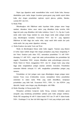 Dapat juga digunakan untuk menumbuhkan kalus wortel. Kultur kalus, biasanya
ditumbuhkan pada media dengan kosentrasi garam-garam yang rendah seperti dalam
kultur akar dengan penambahan suplemen seperti glucosa, gelatine, thiamine,
cysteine-HCl dan IAA.
b) Media White
Dikembangkan oleh Hildebrant untuk keperluan kultur jaringan tumor bunga
matahari, ditemukan bahwa unsur makro yang dibutuhkan kultur tersebut, lebih
tinggi dari pada yang dibutuhkan oleh kultur tembakau. Unsur F, Ca, Hg dan S pada
media untuk tumor bunga matahari ini, sama dengan media untuk jaringan normal
yang dikembangkan kemudian. Konsentrasi NO3- dan K+ yang digunakan
Hildebrant ini lebih tinggi dari media white, tetapi masih lebih rendah dari pada
media-media lain yang umum digunakan sekarang.
c) Media Knudson dan media Vacin and Went
Media ini dikembangkan khusus untuk kultur anggrek. Tanaman yang ditanam
di kebun dapat tumbuh dengan baik dengan pemupukan yang hanya mengandung N
dari Nitrat. Knudson pada tahun 1922, menemukan penambahan 7.6 mM NH4+
disamping 8.5 mM NO3-, sangat baik untuk perkencambahan dan pertumbuhan biji
anggrek. Penambahan NH4+ ternyata dibutuhkan untuk perkembangan protocorm.
Media Nitsch & Nitsch, menggunakan NO3- dan K+ dengan kadar yang cukup
tinggi untuk mengkulturkan jaringan tanaman artichoke Jerussalem. Penambahan
ammonium khlorida sebanyak 0.1 mM, menghasilkan pertumbuhan jaringan yang
menurun.
Pertumbuhan sel dari jaringan suatu organ dibandingkan dengan jaringan tumor
tanaman Venca rosea (Catharanthus roseus), menunjukkan bahwa penambahan
ammonium ke dalam media White yang sudah dimodifikasi, mempunyai
pertumbuhan yang lebih baik. Konsentrasi NO3-, NH4-, K+ dan H2PO4- yang
diperoleh, hampir sama dengan yang dikembangkan oleh Miller.
d) Media Murashige & Skoog (media MS)
Merupakan perbaikan komposisi media Skoog, terutama kebutuhan garam
anorganik yang mendukung pertumbuhan optimum pada kultur jaringan tembakau.
Media MS mengandung 40 mM N dalam bentuk NO3 dan 29 mM N dalam bentuk
NH4+. Kandungan N ini, lima kali lebih tinggi dari N total yang terdapat pada media
 