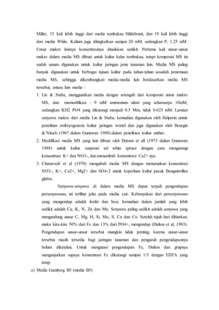 Miller, 15 kali lebih tinggi dari media tembakau Hildebrant, dan 19 kali lebih tinggi
dari media White. Kalium juga ditingkatkan sampai 20 mM, sedangkan P, 1.25 mM.
Unsur makro lainnya konsentrasinya dinaikkan sedikit. Pertama kali unsur-unsur
makro dalam media MS dibuat untuk kultur kalus tembakau, tetapi komposisi MS ini
sudah umum digunakan untuk kultur jaringan jenis tanaman lain. Media MS paling
banyak digunakan untuk berbagai tujuan kultur pada tahun-tahun sesudah penemuan
media MS, sehingga dikembangkan media-media lain berdasarkan media MS
tersebut, antara lain media :
1. Lin & Staba, menggunakan media dengan setengah dari komposisi unsur makro
MS, dan memodifikasi : 9 mM ammonium nitrat yang seharusnya 10mM,
sedangkan KH2 PO4 yang dikurangi menjadi 0.5 Mm, tidak 0.625 mM. Larutan
senyawa makro dari media Lin & Staba, kemudian digunakan oleh Halperin untuk
penelitian embryogenesis kultur jaringan wortel dan juga digunakan oleh Bourgin
& Nitsch (1967 dalam Gunawan 1988) dalam penelitian kultur anther.
2. Modifikasi media MS yang lain dibuat oleh Durzan et alI (1973 dalam Gunawan
1988) untuk kultur suspensi sel white spruce dengan cara mengurangi
konsentrasi K+ dan NO3-, dan menambah konsentrasi Ca2+ nya.
3. Chaturvedi et al (1978) mengubah media MS dengan menurunkan konsentrasi
NO3-, K+, Ca2+, Mg2+ dan SO4-2 untuk keperluan kultur pucuk Bougainvillea
glabra.
Senyawa-senyawa di dalam media MS dapat terjadi pengendapan
persenyawaan, ini terlihat jelas pada media cair. Kebanyakan dari persenyawaan
yang mengendap adalah fosfat dan besi, kemudian dalam jumlah yang lebih
sedikit adalah Ca, K, N, Zn dan Mn. Senyawa paling sedikit adalah senyawa yang
mengandung unsur C, Mg, H, Si, Mo, S, Ca dan Co. Setelah tujuh hari dibiarkan,
maka kira-kira 50% dari Fe dan 13% dari PO4+, mengendap (Dalton et al, 1983).
Pengendapan unsur-unsur tersebut mungkin tidak penting, karena unsur-unsur
tersebut masih tersedia bagi jaringan tanaman dan pengaruh pengendapannya
belum diketahui. Untuk mengatasi pengendapan Fe, Dalton dan grupnya
menganjurkan supaya konsentrasi Fe dikurangi sampai 1/3 dengan EDTA yang
tetap.
e) Media Gamborg B5 (media B5)
 