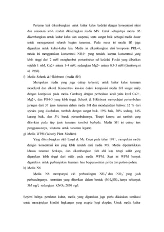 Pertama kali dikembangkan untuk kultur kalus kedelai dengan konsentrasi nitrat
dan amonium lebih rendah dibandingkan media MS. Untuk selanjutnya media B5
dikembangkan untuk kultur kalus dan suspensi, serta sangat baik sebagai media dasar
untuk meregenerasi seluruh bagian tanaman.. Pada masa ini media B5 juga
digunakan untuk kultur-kultur lain. Media ini dikembangkan dari komposisi PRL-4,
media ini menggunakan konsentrasi NH4+ yang rendah, karena konsentrasi yang
lebih tinggi dari 2 mM menghambat pertumbuhan sel kedelai. Fosfat yang diberikan
setelah 1 mM, Ca2+ antara 1-4 mM, sedangkan Mg2+ antara 0.5-3 mM (Gamborg et
al, 1968).
f) Media Schenk & Hildebrant (media SH)
Merupakan media yang juga cukup terkenal, untuk kultur kalus tanaman
monokotil dan dikotil. Konsentrasi ion-ion dalam komposisi media SH sangat mirip
dengan komposisi pada media Gamborg dengan perbedaan kecil yaitu level Ca2+,
Mg2+, dan PO4-3 yang lebih tinggi. Schenk & Hildebrant mempelajari pertumbuhan
jaringan dari 37 jenis tanaman dalam media SH dan mendapatkan bahwa: 32 % dari
spesies yang dicobakan, tumbuh dengan sangat baik, 19% baik, 30% sedang, 14%
kurang baik, dan 5% buruk pertumbuhannya. Tetapi karena zat tumbuh yang
diberikan pada tiap jenis tanaman tersebut berbeda. Media SH ini cukup luas
penggunaannya, terutama untuk tanaman legume.
g) Media WPM (Woody Plant Medium)
Yang dikembangkan oleh Lioyd & Mc Coen pada tahun 1981, merupakan media
dengan konsentrasi ion yang lebih rendah dari media MS. Media diperuntukkan
khusus tanaman berkayu, dan dikembangkan oleh ahli lain, tetapi sulfat yang
digunakan lebih tinggi dari sulfat pada media WPM. Saat ini WPM banyak
digunakan untuk perbanyakan tanaman hias berperawakan perdu dan pohon-pohon.
h) Media N6
Media N6 mempunyai ciri perbandingan NH₄⁺ dan NO₃⁻ yang jauh
perbandinganya. Amonium yang diberikan dalam bentuk (NH₄)SO₄ hanya sebanyak
363 mg/l, sedangkan KNO₃ 2830 mg/l.
Seperti halnya peralatan kultur, media yang digunakan juga perlu dilakukan sterilisasi
untuk menciptakan kondisi lingkungan yang aseptic bagi eksplan. Untuk media kultur
 