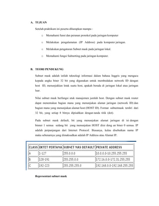 A. TUJUAN
Setelah praktikum ini peserta diharapkan mampu :
o

Memahami funsi dan peranan protokol pada jaringan komputer

o

Melakukan pengalamatan (IP Address) pada komputer jaringan.

o

Melakukan pengaturan Subnet mask pada jaringan lokal.

o

Memahami fungsi Subnetting pada jaringan komputer.

B. TEORI PENDUKUNG
Subnet mask adalah istilah teknologi informasi dalam bahasa Inggris yang mengacu
kepada angka biner 32 bit yang digunakan untuk membedakan network ID dengan
host ID, menunjukkan letak suatu host, apakah berada di jaringan lokal atau jaringan
luar.
Nilai subnet mask berfungsi utuk manajemen jumlah host. Dengan subnet mask router
dapat menentukan bagian mana yang menunjukan alamat jaringan (network ID) dan
bagian mana yang menunjukan alamat host (HOST ID). Format subnetmask terdiri dari
32 bit, yang setiap 8 bitnya dipisahkan dengan tanda titik (dot).
Pada subnet mask default, bit yang menunjukan alamat jaringan di isi dengan
binner 1 semua sedang bit yang menunjukan HOST diisi deng an biner 0 semua. IP
adalah perpanjangan dari Internet Protocol. Biasanya, kalau disebutkan nama IP
maka sebenarnya yang dimaksudkan adalah IP Address atau Alamat IP.

Representasi subnet mask

 