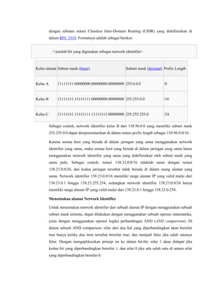 dengan sebutan notasi Classless Inter-Domain Routing (CIDR) yang didefinisikan di
dalam RFC 1519. Formatnya adalah sebagai berikut:
/<jumlah bit yang digunakan sebagai network identifier>

Kelas alamat Subnet mask (biner)

Subnet mask (desimal) Prefix Length

Kelas A

11111111.00000000.00000000.00000000 255.0.0.0

/8

Kelas B

11111111.11111111.00000000.00000000 255.255.0.0

/16

Kelas C

11111111.11111111.11111111.00000000 255.255.255.0

/24

Sebagai contoh, network identifier kelas B dari 138.96.0.0 yang memiliki subnet mask
255.255.0.0 dapat direpresentasikan di dalam notasi prefix length sebagai 138.96.0.0/16.
Karena semua host yang berada di dalam jaringan yang sama menggunakan network
identifier yang sama, maka semua host yang berada di dalam jaringan yang sama harus
menggunakan network identifier yang sama yang didefinisikan oleh subnet mask yang
sama pula. Sebagai contoh, notasi 138.23.0.0/16 tidaklah sama dengan notasi
138.23.0.0/24, dan kedua jaringan tersebut tidak berada di dalam ruang alamat yang
sama. Network identifier 138.23.0.0/16 memiliki range alamat IP yang valid mulai dari
138.23.0.1 hingga 138.23.255.254; sedangkan network identifier 138.23.0.0/24 hanya
memiliki range alamat IP yang valid mulai dari 138.23.0.1 hingga 138.23.0.254.
Menentukan alamat Network Identifier
Untuk menentukan network identifier dari sebuah alamat IP dengan menggunakan sebuah
subnet mask tertentu, dapat dilakukan dengan menggunakan sebuah operasi matematika,
yaitu dengan menggunakan operasi logika perbandingan AND (AND comparison). Di
dalam sebuah AND comparison, nilai dari dua hal yang diperbandingkan akan bernilai
true hanya ketika dua item tersebut bernilai true; dan menjadi false jika salah satunya
false. Dengan mengaplikasikan prinsip ini ke dalam bit-bit, nilai 1 akan didapat jika
kedua bit yang diperbandingkan bernilai 1, dan nilai 0 jika ada salah satu di antara nilai
yang diperbandingkan bernilai 0.

 