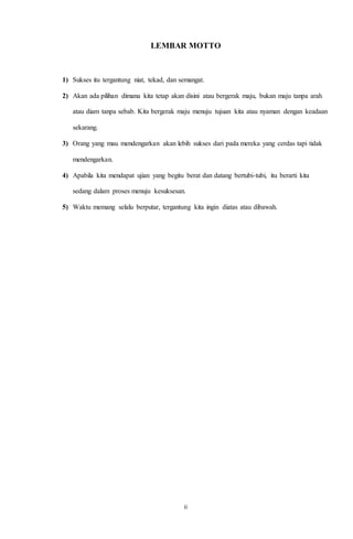 LEMBAR MOTTO 
1) Sukses itu tergantung niat, tekad, dan semangat. 
2) Akan ada pilihan dimana kita tetap akan disini atau bergerak maju, bukan maju tanpa arah 
atau diam tanpa sebab. Kita bergerak maju menuju tujuan kita atau nyaman dengan keadaan 
ii 
sekarang. 
3) Orang yang mau mendengarkan akan lebih sukses dari pada mereka yang cerdas tapi tidak 
mendengarkan. 
4) Apabila kita mendapat ujian yang begitu berat dan datang bertubi-tubi, itu berarti kita 
sedang dalam proses menuju kesuksesan. 
5) Waktu memang selalu berputar, tergantung kita ingin diatas atau dibawah. 
 