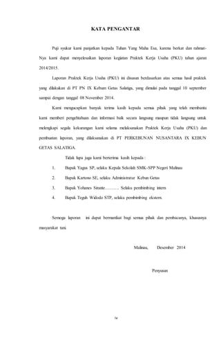 KATA PENGANTAR 
Puji syukur kami panjatkan kepada Tuhan Yang Maha Esa, karena berkat dan rahmat- 
Nya kami dapat menyelesaikan laporan kegiatan Praktek Kerja Usaha (PKU) tahun ajaran 
iv 
2014/2015. 
Laporan Praktek Kerja Usaha (PKU) ini disusun berdasarkan atas semua hasil praktek 
yang dilakukan di PT PN IX Kebum Getas Salatiga, yang dimulai pada tanggal 10 september 
sampai dengan tanggal 08 November 2014. 
Kami mengucapkan banyak terima kasih kepada semua pihak yang telah membantu 
kami memberi pengehtahuan dan informasi baik secara langsung maupun tidak langsung untuk 
melengkapi segala kekurangan kami selama melaksanakan Praktek Kerja Usaha (PKU) dan 
pembuatan laporan, yang dilaksanakan di PT PERKEBUNAN NUSANTARA IX KEBUN 
GETAS SALATIGA. 
Tidak lupa juga kami berterima kasih kepada : 
1. Bapak Yagus SP, selaku Kepala Sekolah SMK-SPP Negeri Malinau 
2. Bapak Kartono SE, selaku Administratur Kebun Getas 
3. Bapak Yohanes Sirante………. Selaku pembimbing intern 
4. Bapak Teguh Widodo STP, selaku pembimbing ekstern. 
Semoga laporan ini dapat bermanfaat bagi semua pihak dan pembacanya, khususnya 
masyarakat tani. 
Malinau, Desember 2014 
Penyusun 
P 
e 
n 
y 
u 
s 
u 
n 
 
