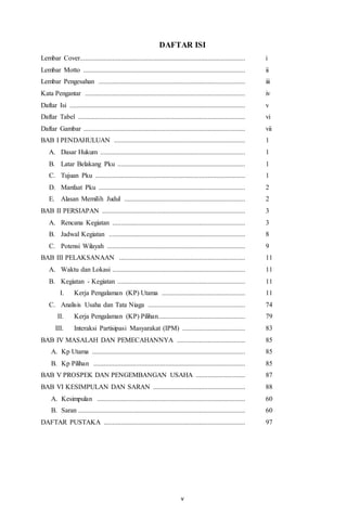 DAFTAR ISI 
Lembar Cover................................................................................................. i 
Lembar Motto ............................................................................................... ii 
Lembar Pengesahan ...................................................................................... iii 
Kata Pengantar .............................................................................................. iv 
Daftar Isi ....................................................................................................... v 
Daftar Tabel .................................................................................................. vi 
Daftar Gambar ............................................................................................... vii 
BAB I PENDAHULUAN ............................................................................. 1 
A. Dasar Hukum ..................................................................................... 1 
B. Latar Belakang Pku ........................................................................... 1 
C. Tujuan Pku ........................................................................................ 1 
D. Manfaat Pku ...................................................................................... 2 
E. Alasan Memilih Judul ....................................................................... 2 
BAB II PERSIAPAN .................................................................................... 3 
A. Rencana Kegiatan .............................................................................. 3 
B. Jadwal Kegiatan ................................................................................ 8 
C. Potensi Wilayah ................................................................................. 9 
BAB III PELAKSANAAN .......................................................................... 11 
A. Waktu dan Lokasi .............................................................................. 11 
B. Kegiatan - Kegiatan ........................................................................... 11 
I. Kerja Pengalaman (KP) Utama ................................................. 11 
C. Analisis Usaha dan Tata Niaga ......................................................... 74 
II. Kerja Pengalaman (KP) Pilihan ................................................... 79 
III. Interaksi Partisipasi Masyarakat (IPM) ..................................... 83 
BAB IV MASALAH DAN PEMECAHANNYA ........................................ 85 
A. Kp Utama .......................................................................................... 85 
B. Kp Pilihan ......................................................................................... 85 
BAB V PROSPEK DAN PENGEMBANGAN USAHA ............................. 87 
BAB VI KESIMPULAN DAN SARAN ...................................................... 88 
A. Kesimpulan ....................................................................................... 60 
B. Saran .................................................................................................. 60 
DAFTAR PUSTAKA ................................................................................... 97 
v 
 