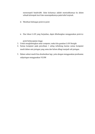 memonopoli bandwidth. Jalan keluarnya adalah memisahkannya ke dalam
sebuah kelompok kecil dan menempatkannya pada kabel terpisah.
d. Membuat hubungan point‐to‐point

e. Dua lokasi LAN yang berjauhan, dapat dihubungkan menggunakan point‐to‐
point berkecepatan tinggi.
3. Untuk menghubungkan antar computer, maka kita gunakan LAN Straight
4. Semua komputer pada percobaan 1 saling terhubung karena semua komputer
masih dalam satu jaringan yang sama dan belum dibagi menjadi sub jaringan.
5. Dalam subnet masih bisa disubnetkan lagi, yaitu dengan menggunakan pembuatan
subjaringan menggunakan VLSM

 