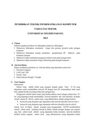 PENDIDIKAN TEKNIK INFORMATIKA DAN KOMPUTER
FAKULTAS TEKNIK
UNIVERSITAS NEGERI PADANG
2013
A. Tujuan
Setelah mengikuti pratikum ini diharapkan mahasiswa diharapkan:
1. Mahasiswa diharapkan memahami fungsi dan peranan protokol pada jaringan
komputer.
2. Mahasiswa diharapkan mampu melakukan pengalamatan (IP Address) pada
komputer jaringan.
3. Mahasiswa dapat melakukan pengaturan Subnet mask pada jaringan lokal.
4. Mahasiswa dapat memahami fungsi Subnetting pada jaringan komputer..
B. Alat dan Bahan
Dalam melakukan praktikum ini, Alat dan bahan yang diperlukan antara lain :
1. Personal Computer
2. LAN Card / NIC
3. Switch / Hub
4. Kabel ethernet Straight / Trought
C. Teori Singkat
Subnetmask
Subnet mask adalah istilah yang mengacu kepada angka biner 32 bit yang
digunakan untuk membedakan network ID dengan host ID, menunjukkan letak suatu
host, apakah berada di jaringan lokal atau jaringan luar.
Penggunaan sebuah subnet mask yang disebut address mask sebagai sebuah nilai 32bit yang digunakan untuk membedakan network identifier dari host identifier di dalam
sebuah alamat IP. Bit-bit subnet mask yang didefinisikan, adalah sebagai berikut:
• Semua bit yang ditujukan agar digunakan oleh network identifier diset ke nilai 1.
• Semua bit yang ditujukan agar digunakan oleh host identifier diset ke nilai 0.
Setiap host di dalam sebuah jaringan yang menggunakan TCP/IP membutuhkan
sebuah subnet mask meskipun berada di dalam sebuah jaringan dengan satu segmen
saja, baik subnet mask default (yang digunakan ketika memakai network identifier
berbasis kelas) ataupun subnet mask yang dikustomisasi (yang digunakan ketika

 