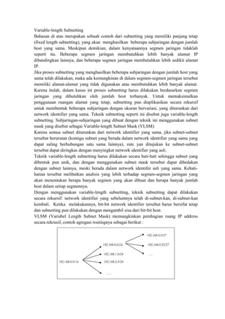 Variable-length Subnetting
Bahasan di atas merupakan sebuah contoh dari subnetting yang memiliki panjang tetap
(fixed length subnetting), yang akan menghasilkan beberapa subjaringan dengan jumlah
host yang sama. Meskipun demikian, dalam kenyataannya segmen jaringan tidaklah
seperti itu. Beberapa segmen jaringan membutuhkan lebih banyak alamat IP
dibandingkan lainnya, dan beberapa segmen jaringan membutuhkan lebih sedikit alamat
IP.
Jika proses subnetting yang menghasilkan beberapa subjaringan dengan jumlah host yang
sama telah dilakukan, maka ada kemungkinan di dalam segmen-segmen jaringan tersebut
memiliki alamat-alamat yang tidak digunakan atau membutuhkan lebih banyak alamat.
Karena itulah, dalam kasus ini proses subnetting harus dilakukan berdasarkan segmen
jaringan yang dibutuhkan oleh jumlah host terbanyak. Untuk memaksimalkan
penggunaan ruangan alamat yang tetap, subnetting pun diaplikasikan secara rekursif
untuk membentuk beberapa subjaringan dengan ukuran bervariasi, yang diturunkan dari
network identifier yang sama. Teknik subnetting seperti ini disebut juga variable-length
subnetting. Subjaringan-subjaringan yang dibuat dengan teknik ini menggunakan subnet
mask yang disebut sebagai Variable-length Subnet Mask (VLSM).
Karena semua subnet diturunkan dari network identifier yang sama, jika subnet-subnet
tersebut berurutan (kontigu subnet yang berada dalam network identifier yang sama yang
dapat saling berhubungan satu sama lainnya), rute yan ditujukan ke subnet-subnet
tersebut dapat diringkas dengan menyingkat network identifier yang asli.
Teknik variable-length subnetting harus dilakukan secara hati-hati sehingga subnet yang
dibentuk pun unik, dan dengan menggunakan subnet mask tersebut dapat dibedakan
dengan subnet lainnya, meski berada dalam network identifer asli yang sama. Kehatihatian tersebut melibatkan analisis yang lebih terhadap segmen-segmen jaringan yang
akan menentukan berapa banyak segmen yang akan dibuat dan berapa banyak jumlah
host dalam setiap segmennya.
Dengan menggunakan variable-length subnetting, teknik subnetting dapat dilakukan
secara rekursif: network identifier yang sebelumnya telah di-subnet-kan, di-subnet-kan
kembali. Ketika melakukannya, bit-bit network identifier tersebut harus bersifat tetap
dan subnetting pun dilakukan dengan mengambil sisa dari bit-bit host.
VLSM (Variabel Length Subnet Mask) memungkinkan pembagian ruang IP address
secara rekrusif, contoh agregasi routingnya sebagai berikut :

 
