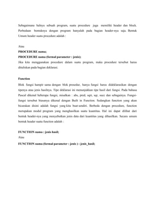 Sebagaimana halnya sebuah program, suatu procedure juga memiliki header dan block.
Perbedaan bentuknya dengan program hanyalah pada bagian header-nya saja. Bentuk
Umum header suatu procedure adalah :
Atau
PROCEDURE nama;
PROCEDURE nama (formal parameter : jenis);
Jika kita menggunakan procedure dalam suatu program, maka procedure tersebut harus
dituliskan pada bagian deklarasi.
Function
Blok fungsi hampir sama dengan blok prosedur, hanya fungsi harus dideklarasikan dengan
tipenya atau jenis hasilnya. Tipe deklarasi ini menunjukkan tipe hasil dari fungsi. Pada bahasa
Pascal dikenal beberapa fungsi, misalkan : abs, pred, sqrt, sqr, succ dan sebagainya. Fungsi-
fungsi tersebut biasanya dikenal dengan Built in Function. Sedangkan function yang akan
bicarakan disini adalah fungsi yang kita buat sendiri. Berbeda dengan procedure, function
merupakan modul program yang menghasilkan suatu kuantitas. Hal ini dapat dilihat dari
bentuk header-nya yang menyebutkan jenis data dari kuantitas yang dihasilkan. Secara umum
bentuk header suatu function adalah :
FUNCTION nama : jenis hasil;
Atau
FUNCTION nama (formal parameter : jenis ) : jenis_hasil;
 