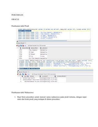 PERCOBAAN
ORACLE
Pembuatan tabel Prodi
Pembuatan tabel Mahasiswa
1. Buat Store procedure untuk mencari nama mahasiswa pada prodi tertentu, dengan input
statis dari kode prodi yang terdapat di dalam procedure.
 