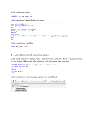 Untuk membuat procedure
Untuk mengubah / mengupdate isi procedure
Untuk menjalankan procedure
2. Membuat Function untuk menampilkan inputan
untuk membuat function dengan nama variabel inputan adalah tulis dan type datanya varchar
dengan panjang 50 kemudian nilai kembalian yaitu dengan type data yang sama
Untuk menjalankan function dengan inputan Hore aku berhasil
 