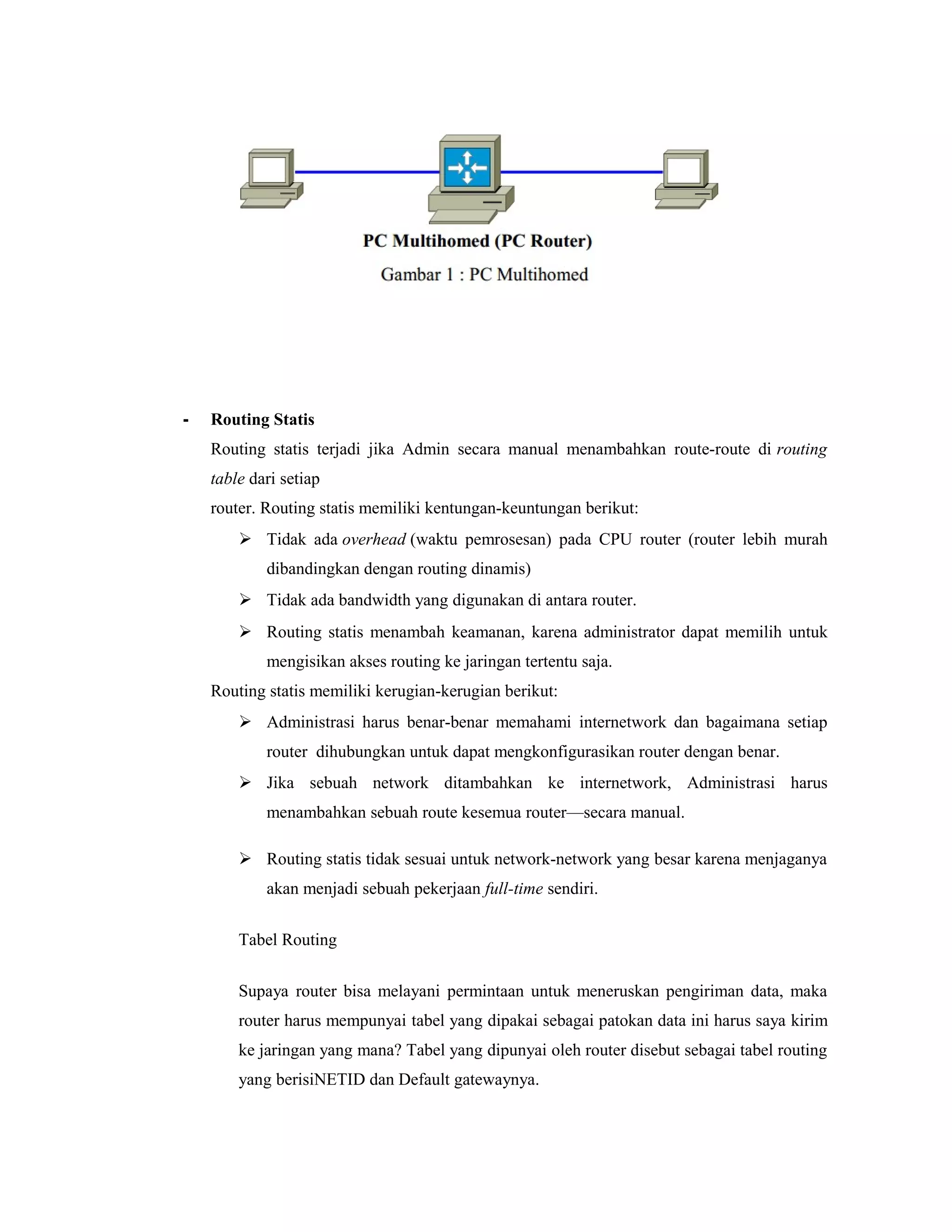 -

Routing Statis
Routing statis terjadi jika Admin secara manual menambahkan route-route di routing
table dari setiap
router. Routing statis memiliki kentungan-keuntungan berikut:
 Tidak ada overhead (waktu pemrosesan) pada CPU router (router lebih murah
dibandingkan dengan routing dinamis)
 Tidak ada bandwidth yang digunakan di antara router.
 Routing statis menambah keamanan, karena administrator dapat memilih untuk
mengisikan akses routing ke jaringan tertentu saja.
Routing statis memiliki kerugian-kerugian berikut:
 Administrasi harus benar-benar memahami internetwork dan bagaimana setiap
router dihubungkan untuk dapat mengkonfigurasikan router dengan benar.
 Jika sebuah network ditambahkan ke internetwork, Administrasi harus
menambahkan sebuah route kesemua router—secara manual.
 Routing statis tidak sesuai untuk network-network yang besar karena menjaganya
akan menjadi sebuah pekerjaan full-time sendiri.
Tabel Routing
Supaya router bisa melayani permintaan untuk meneruskan pengiriman data, maka
router harus mempunyai tabel yang dipakai sebagai patokan data ini harus saya kirim
ke jaringan yang mana? Tabel yang dipunyai oleh router disebut sebagai tabel routing
yang berisiNETID dan Default gatewaynya.

 