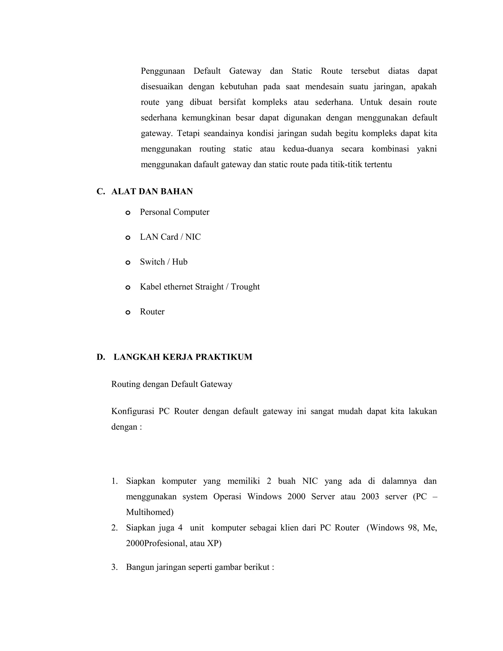 Penggunaan Default Gateway dan Static Route tersebut diatas dapat
disesuaikan dengan kebutuhan pada saat mendesain suatu jaringan, apakah
route yang dibuat bersifat kompleks atau sederhana. Untuk desain route
sederhana kemungkinan besar dapat digunakan dengan menggunakan default
gateway. Tetapi seandainya kondisi jaringan sudah begitu kompleks dapat kita
menggunakan routing static atau kedua-duanya secara kombinasi yakni
menggunakan dafault gateway dan static route pada titik-titik tertentu
C. ALAT DAN BAHAN
o

Personal Computer

o

LAN Card / NIC

o

Switch / Hub

o

Kabel ethernet Straight / Trought

o

Router

D. LANGKAH KERJA PRAKTIKUM
Routing dengan Default Gateway
Konfigurasi PC Router dengan default gateway ini sangat mudah dapat kita lakukan
dengan :

1. Siapkan komputer yang memiliki 2 buah NIC yang ada di dalamnya dan
menggunakan system Operasi Windows 2000 Server atau 2003 server (PC –
Multihomed)
2. Siapkan juga 4 unit komputer sebagai klien dari PC Router (Windows 98, Me,
2000Profesional, atau XP)
3. Bangun jaringan seperti gambar berikut :

 
