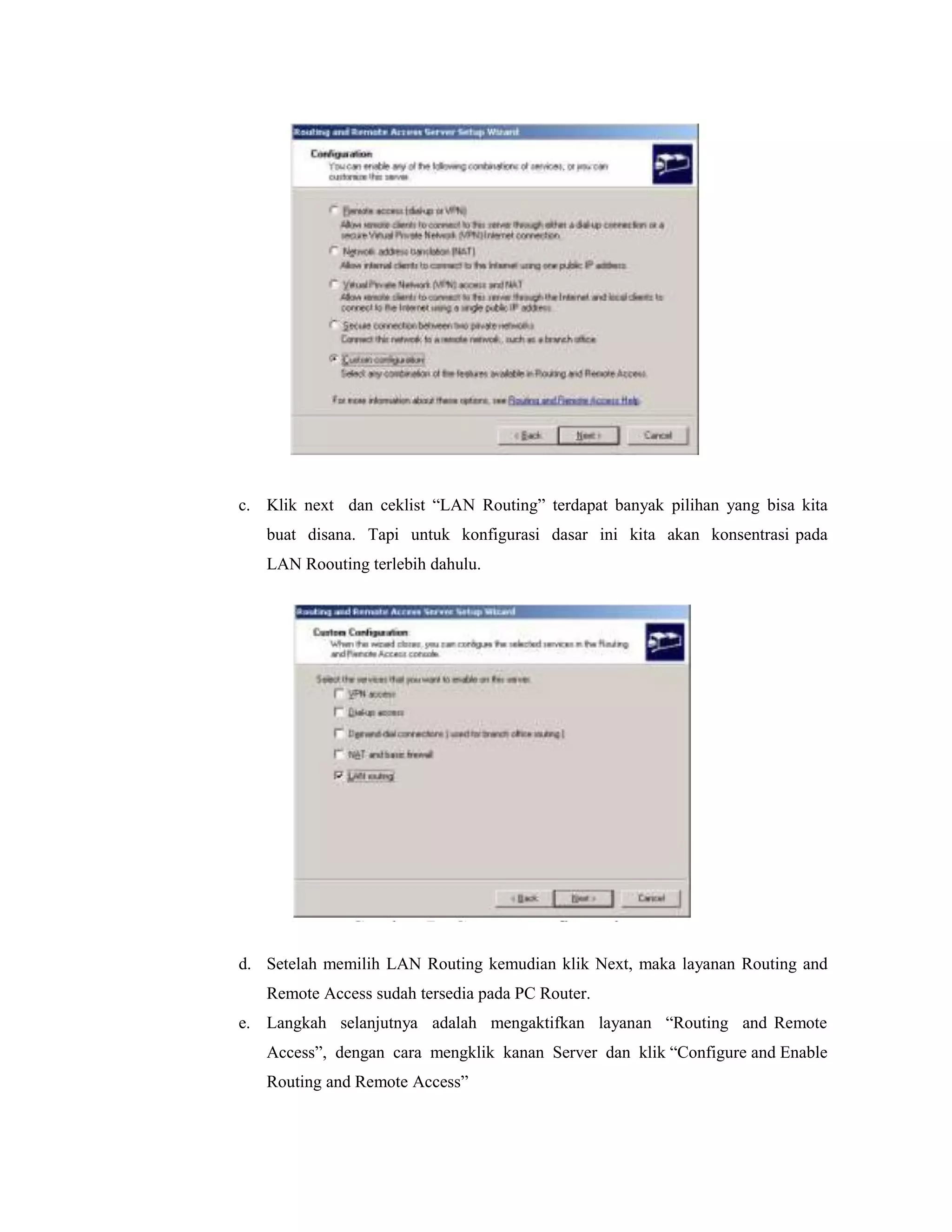 c. Klik next dan ceklist “LAN Routing” terdapat banyak pilihan yang bisa kita
buat disana. Tapi untuk konfigurasi dasar ini kita akan konsentrasi pada
LAN Roouting terlebih dahulu.

d. Setelah memilih LAN Routing kemudian klik Next, maka layanan Routing and
Remote Access sudah tersedia pada PC Router.
e. Langkah selanjutnya adalah mengaktifkan layanan “Routing and Remote
Access”, dengan cara mengklik kanan Server dan klik “Configure and Enable
Routing and Remote Access”

 