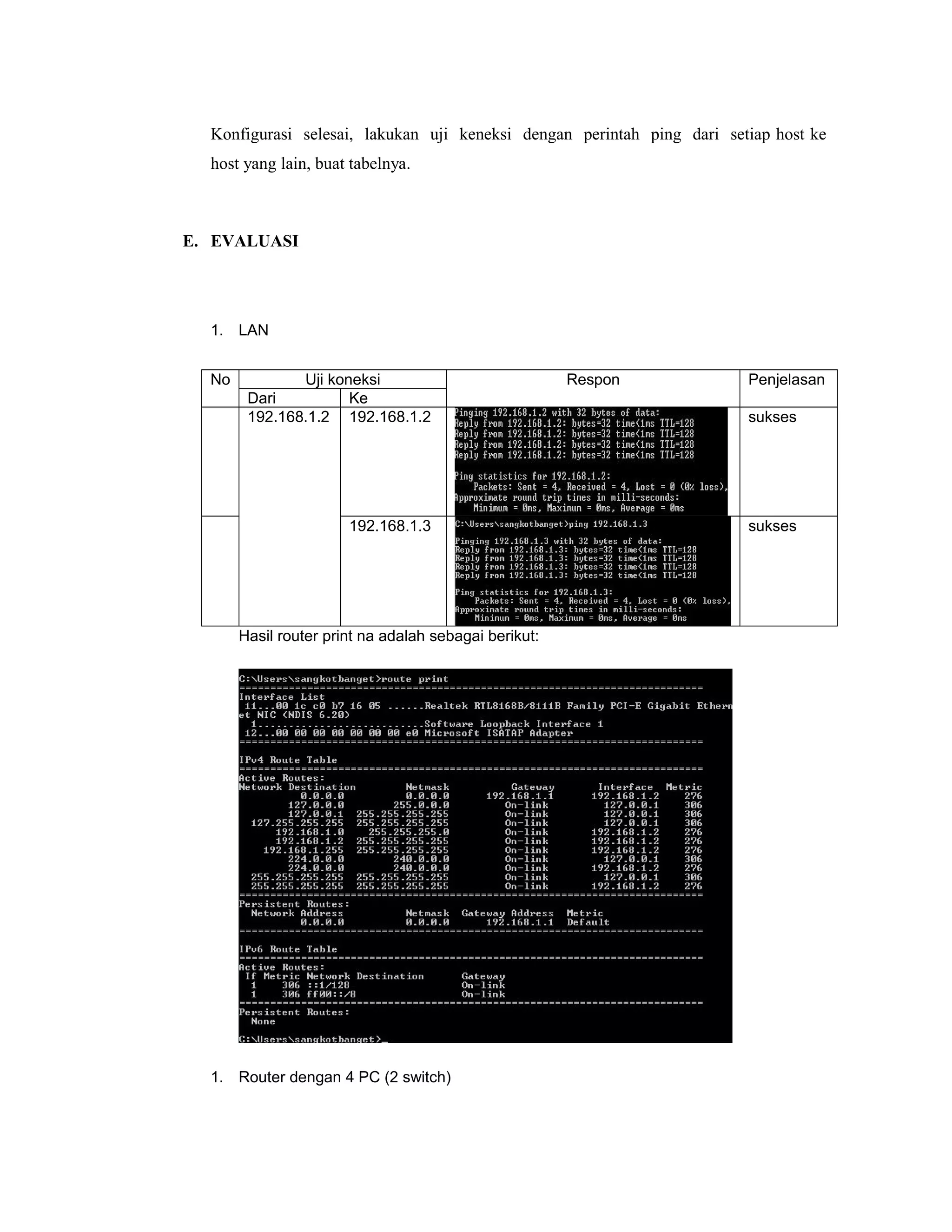 Konfigurasi selesai, lakukan uji keneksi dengan perintah ping dari setiap host ke
host yang lain, buat tabelnya.

E. EVALUASI

1. LAN
No

Uji koneksi
Dari
Ke
192.168.1.2 192.168.1.2

192.168.1.3

Hasil router print na adalah sebagai berikut:

1. Router dengan 4 PC (2 switch)

Respon

Penjelasan
sukses

sukses

 