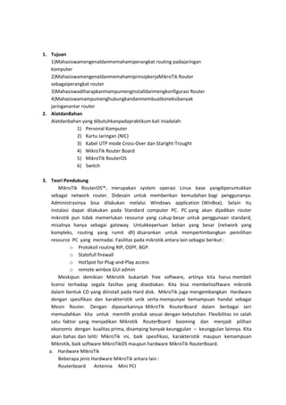 1. Tujuan
1)Mahasiswamengenaldanmemahamiperangkat routing padajaringan
komputer
2)MahasiswamengenaldanmemahamiprinsipkerjaMikroTik Router
sebagaiperangkat router
3)Mahasiswadiharapkanmampumenginstalldanmengkonfigurasi Router
4)Mahasiswamampumenghubungkandanmembuatkoneksibanyak
jaringanantar router
2. AlatdanBahan
Alatdanbahan yang dibutuhkanpadapraktikum kali iniadalah:
1) Personal Komputer
2) Kartu Jaringan (NIC)
3) Kabel UTP mode Cross-Over dan Staright-Trought
4) MikroTik Router Board
5) MikroTik RouterOS
6) Switch
3. Teori Pendukung
MikroTik RouterOS™, merupakan system operasi Linux base yangdiperuntukkan
sebagai network router. Didesain untuk memberikan kemudahan bagi penggunanya.
Administrasinya bisa dilakukan melalui Windows application (WinBox). Selain itu
instalasi dapat dilakukan pada Standard computer PC. PC yang akan dijadikan router
mikrotik pun tidak memerlukan resource yang cukup besar untuk penggunaan standard,
misalnya hanya sebagai gateway. Untukkeperluan beban yang besar (network yang
kompleks, routing yang rumit dll) disarankan untuk mempertimbangkan pemilihan
resource PC yang memadai. Fasilitas pada mikrotik antara lain sebagai berikut :
o Protokoll routing RIP, OSPF, BGP.
o Statefull firewall
o HotSpot for Plug-and-Play access
o remote winbox GUI admin
Meskipun demikian Mikrotik bukanlah free software, artinya kita harus membeli
licensi terhadap segala fasiltas yang disediakan. Kita bisa membelisoftware mikrotik
dalam bentuk CD yang diinstall pada Hard disk. MikroTik juga mengembangkan Hardware
dengan spesifikasi dan karakteristik unik serta mempunyai kemampuan handal sebagai
Mesin Router. Dengan dipasarkannya MikroTik RouterBoard dalam berbagai seri
memudahkan kita untuk memilih produk sesuai dengan kebutuhan. Flexibilitas ini salah
satu faktor yang menjadikan Mikrotik RouterBoard booming dan menjadi pilihan
ekonomis dengan kualitas prima, disamping banyak keunggulan – keunggulan lainnya. Kita
akan bahas dan teliti MikroTik ini, baik spesifikasi, karakteristik maupun kemampuan
Mikrotik, baik software MikroTikOS maupun hardware MikroTik RouterBoard.
a. Hardware MikroTik
Beberapa jenis Hardware MikroTik antara lain :
Routerboard
Antenna Mini PCI

 