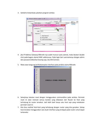 3. Setelah di download, jalankan program winbox

4. jika IP Address Gateway Mikrotik nya sudah muncul suatu alamat, maka lakukan double
click pada bagian alamat MAC addressnya. Pada login beri usernamenya dengan admin
dan password dibiarkan kosong saja, lalu klik Connect.
5. Maka akan langsung terlihattampilan interface pada jendela utama Mikrotik

6. Selanjtnya lakukan reset dengan menggunakan commandline pada winbox. Perintah
reset ini akan mereset semua koneksi yang dilakukan dari Router ke Host yang
terhubung ke router tersebut. Jadi lebih baik hanya satu host saja yang melakukan
perintah reset ini
7. Kita bisa melihat host-host yang terhubung dengan router yang kita gunakan. Setiap
host tersebut menggunakan satu buah interface yang terdapat pada router untuk dapat
terkoneksi

 