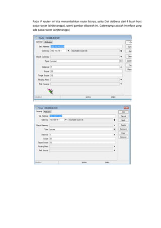 Pada IP router ini kita menambahkan route listnya, yaitu Dist Address dari 4 buah host
pada router lain(tetangga), sperti gambar dibawah ini. Gatewaynya adalah interface yang
ada pada router lain(tetangga)

 