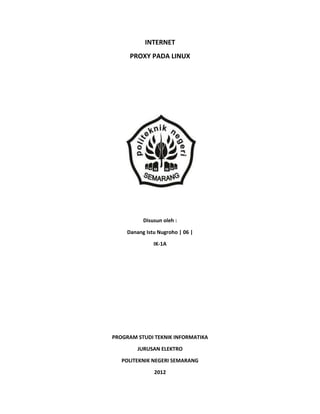 INTERNET
      PROXY PADA LINUX




           Disusun oleh :

     Danang Istu Nugroho | 06 |

               IK-1A




PROGRAM STUDI TEKNIK INFORMATIKA

         JURUSAN ELEKTRO

   POLITEKNIK NEGERI SEMARANG

               2012
 