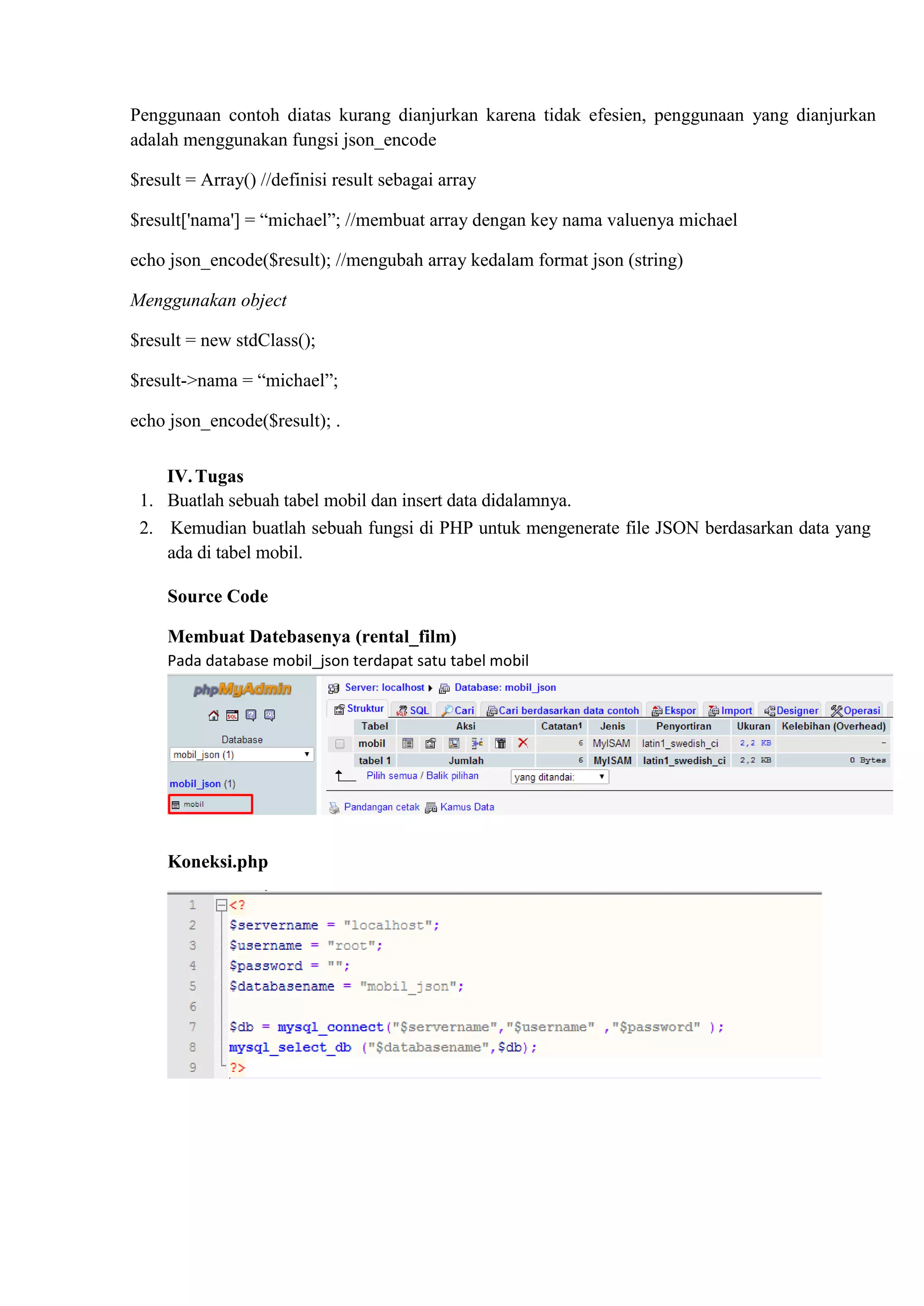 Penggunaan contoh diatas kurang dianjurkan karena tidak efesien, penggunaan yang dianjurkan
adalah menggunakan fungsi json_encode
$result = Array() //definisi result sebagai array
$result['nama'] = “michael”; //membuat array dengan key nama valuenya michael
echo json_encode($result); //mengubah array kedalam format json (string)
Menggunakan object
$result = new stdClass();
$result->nama = “michael”;
echo json_encode($result); .
IV.Tugas
1. Buatlah sebuah tabel mobil dan insert data didalamnya.
2. Kemudian buatlah sebuah fungsi di PHP untuk mengenerate file JSON berdasarkan data yang
ada di tabel mobil.
Source Code
Membuat Datebasenya (rental_film)
Pada database mobil_json terdapat satu tabel mobil
Koneksi.php
 