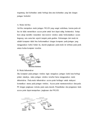 tergantung dari kebutuhan untuk berbagi data atau kebutuhan yang lain dengan 
jaringan berkabel. 
A. Mode Ad-Hoc 
Ad-Hoc merupakan mode jaringan WLAN yang sangat sederhana, karena pada ad-hoc 
ini tidak memerlukan access point untuk host dapat saling berinteraksi. Setiap 
host cukup memiliki transmitter dan reciever wireless untuk berkomunikasi secara 
langsung satu sama lain seperti tampak pada gambar. Kekurangan dari mode ini 
adalah komputer tidak bisa berkomunikasi dengan komputer pada jaringan yang 
menggunakan kabel. Selain itu, daerah jangkauan pada mode ini terbatas pada jarak 
antara kedua komputer tersebut. 
B. Mode Infrastruktur 
Jika komputer pada jaringan wireless ingin mengakses jaringan kabel atau berbagi 
printer misalnya, maka jaringan wireless tersebut harus menggunakan mode 
infrastruktur. Pada mode infrastruktur access point berfungsi untuk melayani 
komunikasi utama pada jaringan wireless. Access point mentransmisikan data pada 
PC dengan jangkauan tertentu pada suatu daerah. Penambahan dan pengaturan letak 
access point dapat memperluas jangkauan dari WLAN. 
 