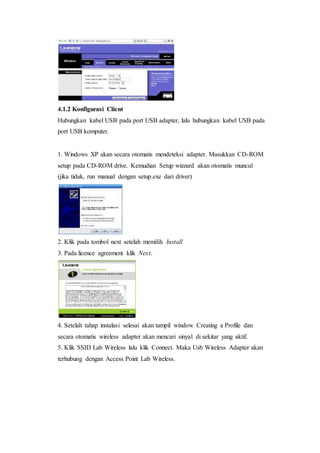 4.1.2 Konfigurasi Client 
Hubungkan kabel USB pada port USB adapter, lalu hubungkan kabel USB pada 
port USB komputer. 
1. Windows XP akan secara otomatis mendeteksi adapter. Masukkan CD-ROM 
setup pada CD-ROM drive. Kemudian Setup wizzard akan otomatis muncul 
(jika tidak, run manual dengan setup.exe dari driver) 
2. Klik pada tombol next setelah memilih Install 
3. Pada licence agreement klik Next. 
4. Setelah tahap instalasi selesai akan tampil window Creating a Profile dan 
secara otomatis wireless adapter akan mencari sinyal di sekitar yang aktif. 
5. Klik SSID Lab Wireless lalu klik Connect. Maka Usb Wireless Adapter akan 
terhubung dengan Access Point Lab Wireless. 
 