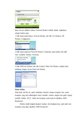 harus me-non aktifkan Linksys Network Monitor terlebih dahulu. langkahnya 
sebagai berikut yaitu: 
1. Klik kanan pada Linksys Network Monitor, lalu klik Use Windows XP 
Wireless Configuration 
2. Klik kanan pada icon Network Wireless Connection pada taskbar, lalu pilih 
View Available Wireless Networks. 
3. Klik SSID Lab Wireless lalu klik Connect. Maka Usb Wireless Adapter akan 
terhubung dengan Access Point Lab Wireless. 
Mode Ad-Hoc 
Pada mode Ad-Hoc ini, untuk melakukan interaksi dengan komputer lain, semua 
komputer yang akan dihubungkan harus memiliki wireless adapter atau untuk Laptop 
memiliki fasilitas Wi-Fi . Salah satu komputer pada mode ini dijadikan SSID 
Broadcaster. 
Berikut adalah langkah-langkah instalasi dan konfigurasinya pada salah satu 
komputer yang ingin dijadikan SSID broadcaster : 
 