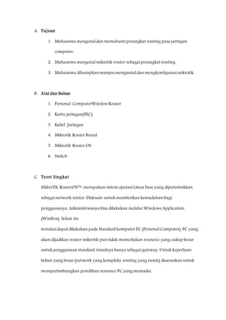 A. Tujuan 
1. Mahasiswa mengenal dan memahami perangkat routing pasa jaringan 
computer. 
2. Mahasiswa mengenal mikrotik router sebagai perangkat routing. 
3. Mahasiswa diharapkan mampu menginstal dan mengkonfigurasi mikrotik. 
B. Alat dan Bahan 
1. Personal ComputerWireless Router 
2. Kartu jaringan(NIC) 
3. Kabel Jaringan 
4. Mikrotik Router Board 
5. Mikrotik Router OS 
6. Switch 
C. Teori Singkat 
MikroTik RouterOS™, merupakan sistem operasi Linux base yang diperuntukkan 
sebagai network router. Didesain untuk memberikan kemudahan bagi 
penggunanya. Administrasinya bisa dilakukan melalui Windows Application 
(WinBox). Selain itu 
instalasi dapat dilakukan pada Standard komputer PC (Personal Computer). PC yang 
akan dijadikan router mikrotik pun tidak memerlukan resource yang cukup besar 
untuk penggunaan standard, misalnya hanya sebagai gateway. Untuk keperluan 
beban yang besar (network yang kompleks, routing yang rumit) disarankan untuk 
mempertimbangkan pemilihan resource PC yang memadai. 
 
