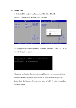 D. Langkah Kerja 
1. Berikut adalah langkah-langkah instalasi Mikrotik melalui CD : 
Pertama Sekali kita Harus “Setting Booting” pada Bios 
2. Setelah selesai melakukan pengaturan pada BIOS, Masukkan CD Mikrotik OS dan 
proses booting akan berjalan. 
3. Setelah proses booting akan muncul menu pilihan software yang mau diinstall, 
pilih sesuai kebutuhan yang akan direncanakan. Untuk memilih satu per satu 
dengan Space dan kalau untuk semua menu tekan “a” pilih “i” untuk melanjutkan 
Proses Installation 
 